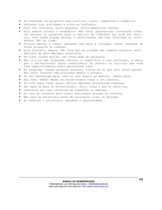 •   Ao responder às perguntas seja positivo, claro, competente e simpático.
•   Destaque suas qualidades e sinta-se confiante.
•   Fale com confiança, evite gaguejar. Evite demonstrar dúvida.
•   Seja sempre sincero e verdadeiro. Não tente impressionar inventando conhe-
    cer pessoas ou assumindo para si méritos de trabalhos que você não reali-
    zou. Caso tenha alguma dúvida, o selecionador tem como confirmar as infor-
    mações. Não se iluda.
•   Procure manter a calma, qualquer que seja a situação. Nunca responda de
    forma grosseira ou ríspida.
•   Seja discreto, sempre. Não fale mal de ninguém nem comente assuntos confi-
    denciais de seus empregos anteriores.
•   Se tiver alguma dúvida, não tenha medo de perguntar.
•   Não utilize uma linguagem técnica ou específica à sua profissão, a menos
    que o entrevistador tenha conhecimento do assunto ou solicite que você
    fale especificamente sobre determinado tema.
•   Ao responder alguma pergunta pessoal, limite-se ao que está sendo pedido.
    Não conte “causos” nem prolongue demais o assunto.
•   Se lhe oferecerem água, café ou chá, aceite se desejar. Jamais peça.
•   Não fume. NUNCA. Mesmo se entrevistador fumar e lhe oferecer.
•   Se você fuma, tente parar. Muitas empresas discriminam fumantes.
•   Não mexa na mesa do entrevistador. Evite olhar o que há sobre ela.
•   Demonstre seu real interesse em trabalhar na empresa.
•   No caso do telefone dele tocar, não preste atenção na conversa.
•   Não saia da entrevista antes de esclarecer todas as dúvidas.
•   Ao terminar a entrevista, agradeça a oportunidade.




                                 MANUAL DO DESEMPREGADO
                    Elaborado por Luiz Henrique de Castro – Distribuição gratuita
                   Veja mais arquivos como esse em: http://www.luizhenrique.com
 