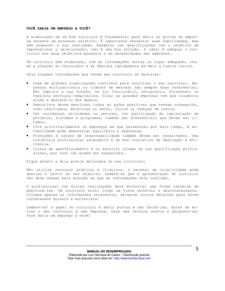 VOCÊ DARIA UM EMPREGO A VOCÊ?

A elaboração de um bom currículo é fundamental para abrir as portas da empre-
sa durante um processo seletivo. É importante ressaltar suas habilidades, mas
sem esquecer a sua realidade. Exagerar nas qualificações com o objetivo de
impressionar o selecionador, não é uma boa solução. O ideal é adequar o cur-
rículo aos seus objetivos pessoais e às necessidades das empresas.

Um currículo bem elaborado, com as informações certas no lugar adequado, cha-
ma a atenção do recrutador e se destaca rapidamente em meio a tantos outros.

Veja algumas informações que fazem seu currículo se destacar:

•   nome de grandes organizações contribui para valorizar o seu currículo. Em-
    presas multinacionais ou líderes de mercado são sempre boas referências.
    Não importa a sua função, se foi funcionário, estagiário, fornecedor ou
    realizou serviços temporários. Citar as grandes empresas com que colaborou
    ajuda a destacá-lo dos demais.
•   Executivos devem mencionar todas as ações positivas que tenham conseguido,
    como resultados, melhorias no setor, lucros ou redução de custos.
•   Ter coordenado atividades ou setores, ter participado da implantação de
    projetos, sistemas e programas, também são diferenciais que devem ser ci-
    tados.
•   Cite prioritariamente os empregos em que permaneceu por mais tempo. A es-
    tabilidade pode demonstrar equilíbrio e segurança.
•   Promoções e cargos de responsabilidade também devem ser ressaltados. Uma
    trajetória profissional ascendente é um bom indicativo de dedicação e efi-
    ciência.
•   Cursos de aperfeiçoamento e no exterior ajudam na sua qualificação profis-
    sional, por isso não podem ser esquecidos.

Fique atento a dois pontos delicados do seu currículo:

Não utilize recursos gráficos e criativos. O excesso de criatividade pode
desviar o leitor do seu objetivo. Lembre-se que a apresentação do currículo
não deve chamar mais atenção do que as informações nele contidas.

O profissional com muitas realizações deve encontrar uma forma resumida de
mencioná-las. Um currículo muito longo se torna monótono e desinteressante.
Coloque apenas as informações relevantes, deixando outros detalhes para serem
conversados durante a entrevista.

Lembre-se! O papel do currículo é abrir portas e não fechá-las. Antes de en-
viar o seu currículo à uma empresa, faça uma leitura atenta e pergunte-se:
Você daria um emprego a você?




                                 MANUAL DO DESEMPREGADO
                    Elaborado por Luiz Henrique de Castro – Distribuição gratuita
                   Veja mais arquivos como esse em: http://www.luizhenrique.com
 