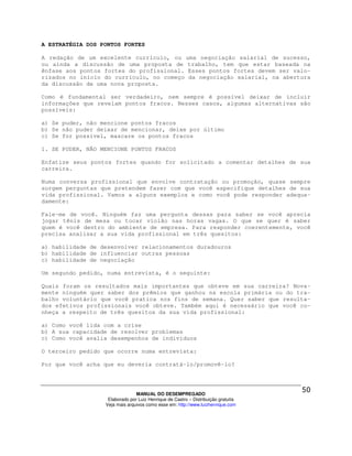 A ESTRATÉGIA DOS PONTOS FORTES

A redação de um excelente currículo, ou uma negociação salarial de sucesso,
ou ainda a discussão de uma proposta de trabalho, tem que estar baseada na
ênfase aos pontos fortes do profissional. Esses pontos fortes devem ser valo-
rizados no início do currículo, no começo da negociação salarial, na abertura
da discussão de uma nova proposta.

Como é fundamental ser verdadeiro, nem sempre é possível deixar de incluir
informações que revelam pontos fracos. Nesses casos, algumas alternativas são
possíveis:

a) Se puder, não mencione pontos fracos
b) Se não puder deixar de mencionar, deixe por último
c) Se for possível, mascare os pontos fracos

1. SE PUDER, NÃO MENCIONE PONTOS FRACOS

Enfatize seus pontos fortes quando for solicitado a comentar detalhes de sua
carreira.

Numa conversa profissional que envolve contratação ou promoção, quase sempre
surgem perguntas que pretendem fazer com que você especifique detalhes de sua
vida profissional. Vamos a alguns exemplos e como você pode responder adequa-
damente:

Fale-me de você. Ninguém faz uma pergunta dessas para saber se você aprecia
jogar tênis de mesa ou tocar violão nas horas vagas. O que se quer é saber
quem é você dentro do ambiente de empresa. Para responder coerentemente, você
precisa analisar a sua vida profissional em três quesitos:

a) habilidade de desenvolver relacionamentos duradouros
b) habilidade de influenciar outras pessoas
c) habilidade de negociação

Um segundo pedido, numa entrevista, é o seguinte:

Quais foram os resultados mais importantes que obteve em sua carreira? Nova-
mente ninguém quer saber dos prêmios que ganhou na escola primária ou do tra-
balho voluntário que você pratica nos fins de semana. Quer saber que resulta-
dos efetivos profissionais você obteve. Também aqui é necessário que você co-
nheça a respeito de três quesitos da sua vida profissional:

a) Como você lida com a crise
b) A sua capacidade de resolver problemas
c) Como você avalia desempenhos de indivíduos

O terceiro pedido que ocorre numa entrevista:

Por que você acha que eu deveria contratá-lo/promovê-lo?




                                MANUAL DO DESEMPREGADO
                   Elaborado por Luiz Henrique de Castro – Distribuição gratuita
                  Veja mais arquivos como esse em: http://www.luizhenrique.com
 