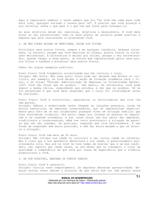 Aqui é importante lembrar o velho adágio que diz "se você não sabe para onde
está indo, qualquer estrada o levará para lá". É preciso que você planeje a
sua carreira, saiba o que quer e o que tem que fazer para consegui-lo.

Os seus objetivos devem ser realistas, objetivos e mensuráveis. E você deve
dizer ao seu entrevistador como os seus planos de carreira podem auxiliar a
empresa que está contratando ou promovendo você.

2. SE NÃO PUDER DEIXAR DE MENCIONAR, DEIXE POR ÚLTIMO

Privilegie seus pontos fortes, sempre e em qualquer instância. Algumas situa-
ções, no entanto, exigem que você mencione as falhas, pontos fracos ou situa-
ções melindrosas. A alternativa é deixar por último, porque o seu entrevista-
dor, quando chegar a esse ponto, já estará bem impressionado pelos seus pon-
tos fortes e tenderá a minimizar seus pontos fracos.

Vamos ver alguns exemplos práticos:

Ponto fraco: Você freqüentou universidade mas não concluiu o curso.
Solução: Não minta. Mas esse ponto fraco pode ser deixado sem ênfase no cur-
rículo, por exemplo, se você deixar a seção de formação acadêmica para o fi-
nal, e se disser "Estudei Administração de Empresas na Universidade Macken-
zie". Você não disse que se graduou – não mentiu. Na entrevista, você pode
seguir a mesma tática, respondendo que estudou, e não que se graduou. Só se
for perguntado é que você deve responder que o curso foi interrompido antes
da conclusão.

Ponto fraco: Você é solteiro(a), separado(a) ou divorciado(a) mas vive com
uma pessoa.
Solução: Embora a modernidade tenha chegado às relações pessoais, ainda há
muitos executivos, em empresas conservadoras, que se impressionam negativa-
mente pelo fato de um seu colaborador graduado viver em situação familiar que
eles consideram irregular. Até pouco tempo era incomum as pessoas se separa-
rem e se casarem novamente, e por causa disso uma boa parte das empresas,
tradicionais e conservadoras, vêem com certo preconceito a situação de pesso-
as que não são casadas. Se precisar, responda que vive maritalmente. É uma
forma de responder sem muita precisão, e sem dar muita margem a que se discu-
ta a situação.

Ponto fraco: Você tem mais de 45 anos.
Solução: Não coloque sua idade no currículo e não inclua idade na conversa.
Mas é claro que a sua aparência denunciará a sua idade, e questionamento pos-
sivelmente virá. Mas até lá você já teve tempo de mostrar que é um bom candi-
dato, não importa que idade tenha, ou até mesmo que só conseguiu o nível de
qualidade e competência em que está por causa da experiência que a vivência
proporcionou a você.

3. SE FOR POSSÍVEL, MASCARE OS PONTOS FRACOS

Ponto fraco: Você é agressivo.
Solução: Corrija esse comportamento. As empresas detestam agressividade. Em-
boras muitas vezes adotem o discurso de que seria bom ter uma pessoa assim

                                MANUAL DO DESEMPREGADO
                   Elaborado por Luiz Henrique de Castro – Distribuição gratuita
                  Veja mais arquivos como esse em: http://www.luizhenrique.com
 