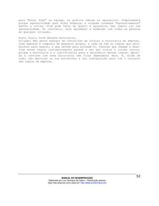 para "botar fogo" na equipe, na prática odeiam os agressivos. Simplesmente
porque agressividade quer dizer mudança, e ninguém consegue "agressivamente"
manter a rotina. Você pode falar do quanto é agressivo, mas jamais aja com
agressividade. Ao contrário, seja agradável e moderado com todas as pessoas
em qualquer situação.

Ponto fraco: Você detesta burocracia.
Solução: Não perca energia em tentativas de alterar a burocracia da empresa.
Cada empresa é composta de pequenos grupos, e cada um tem as regras que esta-
beleceu para seguir, e que servem para protegê-lo. Pessoas que chegam e desa-
fiam essas regras costumeiramente passam a ser mal vistas e correm riscos,
porque a burocracia é a justificativa para a existência dessas regras. Apren-
da a conviver com essa burocracia sem ficar dependente dela. E, acima de
tudo, não mencione na sua entrevista a sua indisposição para com o conjunto
das regras da empresa.




                                MANUAL DO DESEMPREGADO
                   Elaborado por Luiz Henrique de Castro – Distribuição gratuita
                  Veja mais arquivos como esse em: http://www.luizhenrique.com
 