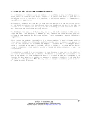 ATITUDES QUE NÃO PREJUDICAM O MARKETING PESSOAL

Os profissionais interessados em colocar em prática o seu marketing pessoal
devem levar em consideração alguns aspectos. É importante mostrar por meio da
aparência física o conjunto profissional + marketing pessoal = competência,
experiência e aparência.

O consultor Rogério Martins afirma que uma boa estratégia de marketing pesso-
al vai desde pequenos atos cotidianos como uma saudação, um aperto de mão, um
sorriso e até a elaboração de um plano de marketing pessoal com metas defini-
das, conforme os objetivos de cada pessoa.

"A abordagem que utilizo é humanista, ou seja, de nada adianta vestir uma boa
roupa se não tiver etiqueta a mesa" afirma. Levando em consideração que esta
prática é uma mescla de diversas ações, "tanto pessoais, quanto técnicas",
complementa.

Outro fator de grande importância é o conhecimento. O profissional precisa
estar sempre muito bem informado, principalmente sobre o assunto em pauta, no
caso de uma reunião ou encontro de negócio. "Quanto mais informação souber
sobre a reunião e os participantes, melhor", orienta. Durante estes encon-
tros, é essencial estar sempre atento a todos os acontecimentos e agir com
naturalidade.

O marketing pessoal é a apresentação da sua imagem, o seu cartão de visitas,
por isso a importância da aparência. "Conhecer a opinião de especialistas em
moda e se atualizar com freqüência sobre o assunto é uma das estratégias de
sucesso de quem pratica o marketing pessoal", ressalta Rogério. E dá uma dica
importante neste quesito: "Na dúvida, utilize roupas clássicas, pois a possi-
bilidade de erro é menor".




                                MANUAL DO DESEMPREGADO
                   Elaborado por Luiz Henrique de Castro – Distribuição gratuita
                  Veja mais arquivos como esse em: http://www.luizhenrique.com
 
