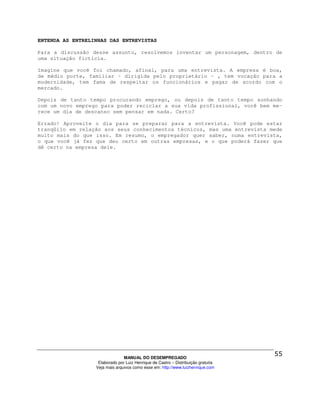 ENTENDA AS ENTRELINHAS DAS ENTREVISTAS

Para a discussão desse assunto, resolvemos inventar um personagem, dentro de
uma situação fictícia.

Imagine que você foi chamado, afinal, para uma entrevista. A empresa é boa,
de médio porte, familiar – dirigida pelo proprietário – , tem vocação para a
modernidade, tem fama de respeitar os funcionários e pagar de acordo com o
mercado.

Depois de tanto tempo procurando emprego, ou depois de tanto tempo sonhando
com um novo emprego para poder reciclar a sua vida profissional, você bem me-
rece um dia de descanso sem pensar em nada. Certo?

Errado! Aproveite o dia para se preparar para a entrevista. Você pode estar
tranqüilo em relação aos seus conhecimentos técnicos, mas uma entrevista mede
muito mais do que isso. Em resumo, o empregador quer saber, numa entrevista,
o que você já fez que deu certo em outras empresas, e o que poderá fazer que
dê certo na empresa dele.




                                MANUAL DO DESEMPREGADO
                   Elaborado por Luiz Henrique de Castro – Distribuição gratuita
                  Veja mais arquivos como esse em: http://www.luizhenrique.com
 