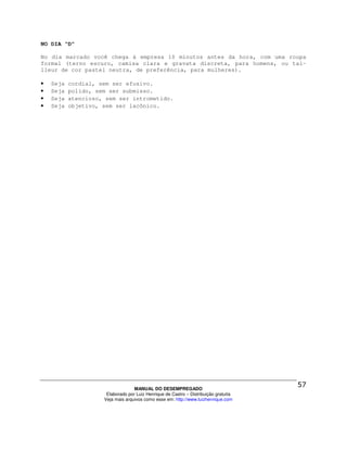 NO DIA “D”

No dia marcado você chega à empresa 10 minutos antes da hora, com uma roupa
formal (terno escuro, camisa clara e gravata discreta, para homens, ou tai-
lleur de cor pastel neutra, de preferência, para mulheres).

•   Seja   cordial, sem ser efusivo.
•   Seja   polido, sem ser submisso.
•   Seja   atencioso, sem ser intrometido.
•   Seja   objetivo, sem ser lacônico.




                                   MANUAL DO DESEMPREGADO
                      Elaborado por Luiz Henrique de Castro – Distribuição gratuita
                     Veja mais arquivos como esse em: http://www.luizhenrique.com
 