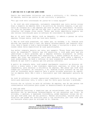 O QUE ELE DIZ E O QUE ELE QUER DIZER

Depois das amenidades rotineiras que manda o protocolo, o Sr. Almeida, dono
da empresa, mostra que gostou do seu currículo, e pergunta:

“Por que você está interessado em juntar-se à nossa equipe?”

1. Se você não está preparado, certamente responderá que ouviu muitas coisas
boas a respeito da empresa dele e da política de recursos humanos, e que gos-
taria de integrar-se a uma empresa que está em fase de crescimento. No entan-
to, você vai perceber que não era bem isso o que ele queria ouvir, e tentará
consertar com alguma coisa assim: “Achei que minha experiência poderia ser
uma valiosa contribuição para os esforços de crescimento da empresa.”

Mas aí já será tarde. Melhor você se despedir, ir embora e pensar em outra
empresa. Porque nesta, você não terá mais chance.

2. Mas se você está preparado, vai saber que, na verdade, o Sr. Almeida está
abrindo uma questão para a qual não deseja necessariamente uma resposta obje-
tiva. Está é dando a você a oportunidade de tomar a iniciativa e guiar a dis-
cussão sobre fatos específicos de suas qualificações.

Sua melhor resposta deveria ser esta, por exemplo: “Posso fazer uma pergunta
antes de responder?”. Decerto que ele permitirá, e você pede para que ele
identifique o maior problema que a empresa enfrenta atualmente. Ou então:
“Antes de entrar em detalhes mais específicos, o senhor poderia me dizer...?”
Sempre que fizer uma pergunta, use-a para descobrir mais sobre a empresa e
suas necessidades, de modo a reforçar os seus argumentos para convencer o Sr.
Almeida de que você é a pessoa que ele precisa contratar.

A partir da resposta dele, você poderá rapidamente construir um discurso ob-
jetivo e breve sobre o que considera importante realizar, no nível da sua
competência, para melhorar a eficiência da empresa. Não pense que você será
tomado por arrogante. Ao contrário, o Sr. Almeida ficará contente de ver que
você se interessou pelos negócios dele e pelas soluções possíveis de implan-
tar na empresa dele. Não é este o funcionário que todo empregador gostaria de
ter?

Se você já enfrentou situação operacional semelhante à que ele relatou, apro-
veite para mencionar isto, e conte o que foi feito para corrigir o problema.

Procure não se colocar na pele do salvador da empresa, mas de uma pessoa com
conhecimentos suficientes para ajudar no desenvolvimento de programas.

O JOGO DOS SETE
As evidências positivas e negativas que um entrevistador como o Sr. Almeida
manifesta não se manifestam necessariamente só nas perguntas que fizer. As
atitudes, o gestual, a expressão fisionômica, podem expressar coisas não di-
tas que você pode usar em seu proveito. Nessas entrelinhas, existem sete in-
dicativos que podem ser positivos para a sua entrevista, por isso você deve
ser bastante atento para as atitudes do Sr. Almeida.



                                MANUAL DO DESEMPREGADO
                   Elaborado por Luiz Henrique de Castro – Distribuição gratuita
                  Veja mais arquivos como esse em: http://www.luizhenrique.com
 