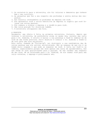 1. Ao encontrá-lo para a entrevista, ele foi caloroso e demonstra que conhece
   bem o seu currículo.
2. As perguntas que fez a seu respeito são profundas e anotou muitas das res-
   postas.
3. Ele discutiu intensamente os problemas da empresa com você.
4. Ele apresentou você a outros executivos da empresa ou sugeriu que você fa-
   lasse com outras pessoas.
5. Ele começou a elogiar a empresa e a vendê-la para você.
6. Uma outra posição foi discutida também.
7. A entrevista ultrapassou uma hora.

A PROPOSTA
Raramente, uma oferta é feita na primeira entrevista. Portanto, depois que
terminar a entrevista, de preferência ainda no mesmo dia, escreva uma carta
para o Sr. Almeida. O intuito é marcar a sua presença e fazê-lo lembrar-se de
você de uma forma positiva. Outro objetivo é induzir o Sr. Almeida a chamá-lo
de novo para uma nova entrevista.
Esta carta, chamada de “follow-up”, vai distinguir a sua candidatura das de
outras pessoas que ele estiver entrevistando. Não se esqueça de que ele é um
homem muito ocupado e que pode se esquecer de você. A carta vai fazê-lo se
lembrar, especialmente porque não será apenas uma carta de agradecimento, mas
que venda as suas qualificações para a posição. Se não receber uma resposta
em dez dias, dê um telefonema para o Sr. Almeida. Se ele chamar você para uma
outra conversa, o emprego é praticamente seu.




                                MANUAL DO DESEMPREGADO
                   Elaborado por Luiz Henrique de Castro – Distribuição gratuita
                  Veja mais arquivos como esse em: http://www.luizhenrique.com
 