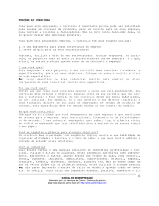 FUNÇÕES DO CURRÍCULO

Para quem está empregado, o currículo é importante porque pode ser solicitado
para apoiar um processo de promoção, para um convite para um novo emprego,
para mostrar a clientes e fornecedores. Não se deve nunca descuidar dele, se
se quiser causar uma impressão positiva.

Para quem está procurando emprego, o currículo tem duas funções básicas:

1. é uma ferramenta para gerar entrevistas de emprego
2. serve de guia para os seus entrevistadores

Portanto, facilite a vida do seu entrevistador. Procure responder, no currí-
culo, as perguntas para as quais os entrevistadores querem resposta. E o quê,
afinal, os entrevistadores querem saber de um candidato a emprego?

O que você quer?
Para responder a esta pergunta, o seu currículo deve comunicar claramente, e
especificamente, quais os seus objetivos. Coloque um sumário sucinto e claro
de suas expectativas.
Ex: cargo executivo na área industrial (estilo mais aberto) ou dire-
tor/gerente da área industrial (estilo mais específico).

Por que você quer?
Mostre por que razão você considera merecer o cargo que está pretendendo. Seu
currículo deve enfocar o objetivo. Aqueles itens da sua carreira que não aju-
dam a justificar o foco central do seu currículo devem ser menos enfatizados,
ou não incluídos. Por exemplo, se o seu objetivo é ser diretor industrial e
você trabalhou durante um ano para um empregador em vendas de produtos de
consumo, esta experiência deve ter menção mínima ou não constar do sumário.

Em que você contribuiu?
Destaque as atividades que você desempenhou em cada emprego e que resultaram
em retorno para a empresa, seja institucional, financeiro ou de relacionamen-
to de mercado. O seu potencial empregador quer saber, logo à primeira vista,
se você é um empregado que traz resultados para a empresa ou se apenas cumpre
o seu papel.

Você se organiza e planeja para alcançar objetivos?
Um currículo bem organizado, com seqüência lógica, mostra a sua habilidade de
organizar atividades e tarefas, e o fato de saber o que quer mostra ambição e
vontade de atingir esses objetivos.

Você se comunica?
Usar frases curtas é uma maneira eficiente de demonstrar objetividade e con-
cisão. Utilize o mínimo de palavras. Evite advérbios subjetivos como extrema-
mente, fortemente e outros. Inicie frases com verbos de ação, como construí,
reduzi, aumentei, implantei, administrei, supervisionei, melhorei, expandi,
organizei, treinei, encontrei, descobri, planejei etc. Mas ao mesmo tempo em
que os verbos podem vir na primeira pessoa, evite utilizar o pronome pessoal
eu; ele passa impressão ofensiva de falta de modéstia quando usado em dema-
sia. Ao redigir, tente criar uma impressão moderna, positiva, agressiva e di-

                                MANUAL DO DESEMPREGADO
                   Elaborado por Luiz Henrique de Castro – Distribuição gratuita
                  Veja mais arquivos como esse em: http://www.luizhenrique.com
 