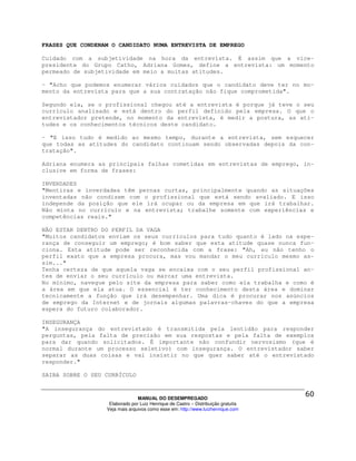 FRASES QUE CONDENAM O CANDIDATO NUMA ENTREVISTA DE EMPREGO

Cuidado com a subjetividade na hora da entrevista. É assim que a vice-
presidente do Grupo Catho, Adriana Gomes, define a entrevista: um momento
permeado de subjetividade em meio a muitas atitudes.

- "Acho que podemos enumerar vários cuidados que o candidato deve ter no mo-
mento da entrevista para que a sua contratação não fique comprometida".

Segundo ela, se o profissional chegou até a entrevista é porque já teve o seu
currículo analisado e está dentro do perfil definido pela empresa. O que o
entrevistador pretende, no momento da entrevista, é medir a postura, as ati-
tudes e os conhecimentos técnicos deste candidato.

- "E isso tudo é medido ao mesmo tempo, durante a entrevista, sem esquecer
que todas as atitudes do candidato continuam sendo observadas depois da con-
tratação".

Adriana enumera as principais falhas cometidas em entrevistas de emprego, in-
clusive em forma de frases:

INVERDADES
"Mentiras e inverdades têm pernas curtas, principalmente quando as situações
inventadas não condizem com o profissional que está sendo avaliado. E isso
independe da posição que ele irá ocupar ou da empresa em que irá trabalhar.
Não minta no currículo e na entrevista; trabalhe somente com experiências e
competências reais."

NÃO ESTAR DENTRO DO PERFIL DA VAGA
"Muitos candidatos enviam os seus currículos para tudo quanto é lado na espe-
rança de conseguir um emprego; é bom saber que esta atitude quase nunca fun-
ciona. Esta atitude pode ser reconhecida com a frase: "Ah, eu não tenho o
perfil exato que a empresa procura, mas vou mandar o meu currículo mesmo as-
sim..."
Tenha certeza de que aquela vaga se encaixa com o seu perfil profissional an-
tes de enviar o seu currículo ou marcar uma entrevista.
No mínimo, navegue pelo site da empresa para saber como ela trabalha e como é
a área em que ela atua. O essencial é ter conhecimento desta área e dominar
tecnicamente a função que irá desempenhar. Uma dica é procurar nos anúncios
de emprego da Internet e de jornais algumas palavras-chaves do que a empresa
espera do futuro colaborador.

INSEGURANÇA
"A insegurança do entrevistado é transmitida pela lentidão para responder
perguntas, pela falta de precisão em sua respostas e pela falta de exemplos
para dar quando solicitados. É importante não confundir nervosismo (que é
normal durante um processo seletivo) com insegurança. O entrevistador saber
separar as duas coisas e vai insistir no que quer saber até o entrevistado
responder."

SAIBA SOBRE O SEU CURRÍCULO



                                MANUAL DO DESEMPREGADO
                   Elaborado por Luiz Henrique de Castro – Distribuição gratuita
                  Veja mais arquivos como esse em: http://www.luizhenrique.com
 