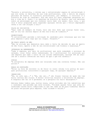 "Durante a entrevista, o mínimo que o entrevistador espera do entrevistado é
que ele saiba os detalhes da sua vida profissional, como o motivo de alguns
períodos em branco no histórico profissional, por exemplo. O currículo é a
história da vida do candidato. Ele não está ali para responder perguntas so-
bre a vida de D. Pedro I ou questões de História do Brasil, mas sim detalhes
sobre um personagem que ele conhecer muito bem: ele mesmo. Para isso, o que
vale é estar preparado para responder qualquer dúvida que o futuro empregador
venha a ter com relação a ele."

FALTA DE INICIATIVA
"Aqui cabe um exemplo de frase, mais uma vez: Acho que consigo fazer isso,
mas só vou ter certeza depois do meu dia-a-dia de trabalho."

DESMOTIVAÇÃO
"O entrevistador percebe a motivação do candidato pelo interesse que ele tem
pela empresa e pela vaga que vai ocupar. Pergunte."

UM FRACO APERTO DE MÃO
"Não há atitude que demonstre mais medo e falta de decisão do que um aperto
de mão fraco. Aperte a mão do seu entrevistador com firmeza e segurança."

INTERESSE NA REMUNERAÇÃO
"Cabe à empresa, por meio do profissional                  que está comandado o processo de
seleção, tocar falar sobre remuneração. Se                  o profissional foi procurado por
uma empresa que sabe o valor da sua última                 remuneração, existem 99% de chan-
ces de o salário oferecido ser maior do que                o que ele recebia."

GÍRIAS
"A entrevista de emprego deve ser encarada como uma conversa formal. Não use
gírias."

ERROS DE PORTUGUÊS
"Errar na hora de escrever ou de falar no nosso idioma tira pontos de qual-
quer profissional concorrente à qualquer vaga, em qualquer empresa."

IMPRECISÃO
"Ah, eu acho que..." e "Ah, não sei..." são frases típicas de quem não tem
muita certeza das coisas. É melhor evitá-las durante a entrevista de emprego.
A resposta não sei só é perdoável se a pergunta for muito abrangente."

Adriana Gomes lembra que, muitas vezes, estas atitudes são tão subjetivas que
o candidato nem percebe que está errando. "Cuidado quando falar que acha de-
terminada tarefa muito complicada ou que não sabe se dá para trabalhar dentro
do prazo estipulado pela empresa. Todo cuidado é válido."




                                MANUAL DO DESEMPREGADO
                   Elaborado por Luiz Henrique de Castro – Distribuição gratuita
                  Veja mais arquivos como esse em: http://www.luizhenrique.com
 