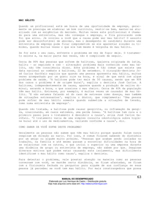 MAU HÁLITO

Quando um profissional está em busca de uma oportunidade de emprego, geral-
mente se preocupa em elaborar um bom currículo, vestir-se bem, manter-se atu-
alizado com as exigências do mercado. Muitas vezes este profissional é chama-
do para uma entrevista, mas não consegue o emprego, e fica procurando onde
foi que errou. Já ocorreu a você que a causa pode ser mau hálito? O assunto
pode ser desconfortável de abordar, mas o desempenho do candidato durante uma
entrevista de emprego pode ficar comprometido se ele aparentar sisudez ou ti-
midez, quando muitas vezes o que ele tem mesmo é vergonha do mau hálito.

Se for este o seu caso, enfrente o problema em vez de fugir dele. O tratamen-
to existe e, na maior parte das vezes, não é complicado de seguir.

Cerca de 80% das pessoas que sofrem de halitose, (palavra originada do latim,
halitu - ar expirado e ose - alteração) problema mais conhecido como mau há-
lito, não têm consciência disso. Este problema é tão comum que existe uma
data nacional ao combate à halitose, 22 de setembro. O cirurgião-dentista Jo-
sé Carlos Garófalo explica que quando uma pessoa apresenta mau hálito, muitas
vezes acompanhado por um gosto ruim na boca, é sinal de que está com algum
problema de saúde. 'A halitose pode ter mais de 50 causas, sendo que em 90%
dos casos o problema é de origem bucal', explica o dentista José Carlos. A
halitose, independentemente da causa, aparece quando a produção de saliva di-
minui, secando a boca, o que ocasiona o mau cheiro. Cerca de 40% da população
têm mau hálito. Estresse, por exemplo, é muitas vezes um causador de mau há-
lito. 'E não estamos falando só do caso de estresse como doença, mas também
de situações estressantes', explica o doutor, que complementa: 'Uma pessoa
pode sofrer de mau hálito somente quando submetida a situações de tensão,
como numa entrevista de emprego'.

Quando não tratada, a halitose pode causar gengivite, ou inflamação da gengi-
va, ocasionando, em casos extremos, uma perda óssea. 'A halitose tem cura e o
primeiro passo para o tratamento é descobrir a causa', avisa José Carlos Ga-
rófalo. 'O tratamento varia de uma simples consulta odontológica sobre higie-
ne bucal até o uso de medicamentos, variando conforme a causa', diz.

COMO SABER SE VOCÊ SOFRE DESTE PROBLEMA?

Geralmente as pessoas não sabem que têm mau hálito porque quando falam nunca
respiram em direção ao nariz. Por isso, é comum ficarem sabendo do distúrbio
por um amigo ou alguém muito próximo. 'Pessoas que acabam sendo isoladas no
trabalho, na família e até mesmo passam a encontrar dificuldades na hora de
se relacionar com os outros, o que inclui o superior ou uma empresa durante
uma dinâmica de grupo ou entrevista de emprego, não sabem por que. Imaginam
diversos motivos que podem estar causando este isolamento, mas dificilmente
identificam o mau hálito como causa', explica o dentista.

Para detectar o problema, vale prestar atenção na maneira como as pessoas
conversam com você, se mantêm certa distância, se ficam afastadas, se ficam
com a fisionomia fechada ou perguntar para alguém de sua confiança se essa
pessoa já percebeu se você tem mau hálito. Por mais constrangedora que possa



                                MANUAL DO DESEMPREGADO
                   Elaborado por Luiz Henrique de Castro – Distribuição gratuita
                  Veja mais arquivos como esse em: http://www.luizhenrique.com
 