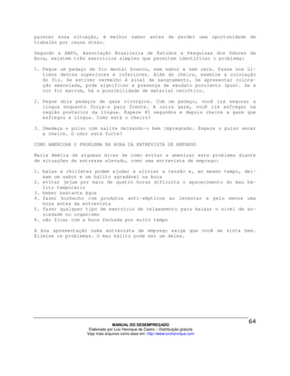 parecer essa situação, é melhor saber antes de perder uma oportunidade de
trabalho por causa disso.

Segundo a ABPO, Associação Brasileira de Estudos e Pesquisas dos Odores da
Boca, existem três exercícios simples que permitem identificar o problema:

1. Pegue um pedaço de fio dental branco, sem sabor e sem cera. Passe nos úl-
   timos dentes superiores e inferiores. Além do cheiro, examine a coloração
   do fio. Se estiver vermelho é sinal de sangramento. Se apresentar colora-
   ção amarelada, pode significar a presença de exudato purulento (pus). Se a
   cor for marrom, há a possibilidade de material necrótico.

2. Pegue dois pedaços de gaze cirúrgica. Com um pedaço, você irá segurar a
   língua enquanto força-a para frente. A outra gaze, você irá esfregar na
   região posterior da língua. Espere 45 segundos e depois cheire a gaze que
   esfregou a língua. Como está o cheiro?

3. Umedeça o pulso com saliva deixando-o bem impregnado. Espere o pulso secar
   e cheire. O odor está forte?

COMO AMENIZAR O PROBLEMA NA HORA DA ENTREVISTA DE EMPREGO

Maria Amélia dá algumas dicas de como evitar e amenizar este problema diante
de situações de estresse elevado, como uma entrevista de emprego:

1. balas e chicletes podem ajudar a aliviar a tensão e, ao mesmo tempo, dei-
   xam um sabor e um hálito agradável na boca
2. evitar jejum por mais de quatro horas dificulta o aparecimento do mau há-
   lito temporário
3. beber bastante água
4. fazer bochecho com produtos anti-sépticos ao levantar e pelo menos uma
   hora antes da entrevista
5. fazer qualquer tipo de exercício de relaxamento para baixar o nível de an-
   siedade no organismo
6. não ficar com a boca fechada por muito tempo

A boa apresentação numa entrevista de emprego exige que você se sinta bem.
Elimine os problemas. O mau hálito pode ser um deles.




                                MANUAL DO DESEMPREGADO
                   Elaborado por Luiz Henrique de Castro – Distribuição gratuita
                  Veja mais arquivos como esse em: http://www.luizhenrique.com
 