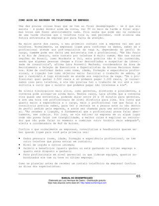 COMO AGIR AO RECEBER UM TELEFONEMA DE EMPREGO

Uma das poucas coisas boas que se tem ao ficar desempregado – se é que ela
existe – é poder dormir além da conta, ver TV no meio da tarde e ficar algu-
mas horas sem fazer absolutamente nada. Pois saiba que pode ser na calmaria
de uma tarde chuvosa que o telefone toca e, sem perceber, você elimina uma
futura entrevista de emprego por pura falta de atenção.

Na maior parte dos casos, o seu primeiro contato com a empresa vai ser por
telefone. Normalmente, as empresas ligam para confirmar os dados, saber se o
profissional atende aos pré-requisitos da vaga e, dependendo do perfil do
cargo, também pode ser feita uma entrevista com o profissional. “Em São Paulo
e no Rio de Janeiro, este contato por telefone é muito comum. Mas nas outras
regiões do Brasil, como Nordeste e Sul, esta prática não é tão conhecida,
sendo que algumas pessoas chegam a ficar desconfiadas e suspeitar da idonei-
dade da consultoria”, afirma Lara Rossetti Machado, coordenadora da área de
Recrutamento e Seleção de Executivos e Especialistas da Across Recursos Huma-
nos. Além de confirmar dados como nome, idade, formação e experiência profis-
sional, a ligação tem como objetivo maior facilitar o trabalho de ambos, já
que o candidato é logo eliminado se atende aos requisitos da vaga. “Se o pro-
fissional quer ganhar 2.500 reais e só podemos pagar 1.200 reais, já conver-
samos isso pelo telefone, e ele não precisa ter o trabalho de vir até a con-
sultoria e ouvir que o salário que podemos pagar não interessa a ele”.

Em níveis hierárquicos mais altos, como gerentes, diretores e presidentes, a
conversa pode alongar-se ainda mais. Nestes casos, Lara afirma que a conversa
vira quase uma entrevista, podendo durar entre 20 e 30 minutos para gerentes,
e até uma hora com profissionais de nível diretoria para cima. Ela conta que
quanto maior a experiência e o cargo, mais o profissional tem que falar e a
consultoria precisa saber, para ter a certeza se a pessoa está ou não dentro
do perfil pedido pela empresa, e assim ser chamada para uma entrevista pesso-
al. “Ao receber a ligação, é fundamental que o profissional possa falar aber-
tamente, sem rodeios. Por isso, se ele estiver na empresa em ou algum lugar
onde não possa falar com tranqüilidade, a melhor coisa é explicar ao recruta-
dor que não pode falar no momento e combinar outro horário mais adequado”,
alerta a coordenadora de R&S da Across.

Confira o que normalmente as empresas, consultorias e headhunters querem sa-
ber quando ligam para você pela primeira vez:

•   Dados pessoais (nome, idade, formação e experiência profissional, se tem
    outro telefone que possa entrar em contato);
•   Nível de inglês e outros idiomas;
•   Salário e benefícios (quanto ganhou ou está ganhando no último emprego e
    quanto está disposto a ganhar);
•   Para profissionais em nível gerencial ou que lideram equipes, quantos su-
    bordinados ele tem ou teve no último emprego.

Como se planejar antes de receber um contato telefônico da empresa? Confira
as dicas dos especialistas:



                                 MANUAL DO DESEMPREGADO
                    Elaborado por Luiz Henrique de Castro – Distribuição gratuita
                   Veja mais arquivos como esse em: http://www.luizhenrique.com
 