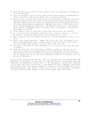 •   Faça um plano de carreira e tente seguir o que foi planejado, com seguran-
    ça e determinação.
•   Ouça com atenção o que for dito, mas analise cada proposta cuidadosamente
    antes de aceitar. Não precisa dizer sim no primeiro momento.
•   Hoje em dia, o mercado de consultorias de recolocação e agências tem apre-
    sentado denúncias por parte dos clientes (profissionais), já que muitas
    empresas agem de má fé e cobram dos candidatos por participarem do proces-
    so, mesmo antes deles conseguirem o emprego. Por isso, é importante veri-
    ficar a legitimidade do recrutador e da empresa contratante. Você pode -e
    deve- buscar informações sobre a empresa, seja na Internet, em listas de
    discussão e no Procon.
•   Tenha sempre à mão um currículo atualizado, pronto para ser enviado.
•   Se a conversa não interessar, descarte logo a oferta e encerre o contato.
    Se quiser, ofereça-se para indicar outra pessoa para o cargo.
•   Não se faça de difícil. Aceite encontros, retorne ligações e e-mails. Coo-
    pere.
•   Seja o mais franco possível. Sempre. Não omita seu nível de inglês ou au-
    mente sua remuneração atual, porque esses e todos os outros dados podem
    ser verificados mais tarde, e aí pode ficar feio pra você.
•   Dê nomes e telefones de suas referências. Isto mostrará que você nada tem
    a esconder.
•   Você até pode usar uma oferta para conseguir aumento no emprego em que
    está. Mas cuidado: a estratégia pode ir por água abaixo se você estiver
    apresentando um baixo rendimento ou mesmo se a empresa estiver em um perí-
    odo de redução de custos: seu atual empregador pode ver a proposta como um
    pedido de demissão.

Se por acaso a entrevista não der certo e a proposta não se concretizar, não
desanime. Estatísticas mostram que, de cada 200 pessoas consultadas para uma
vaga por um headhunter, talvez 20%, ou 50 candidatos, passem pelo primeiro
crivo, que cinco serão finalistas, e que apenas um terá o emprego. Não encare
uma rejeição como uma questão pessoal: o processo de busca objetiva um pro-
fissional perfeito para aquele cargo, e se você não foi escolhido, certamente
foi bom ter acontecido, porque a vaga não era mesmo feita para você.




                                 MANUAL DO DESEMPREGADO
                    Elaborado por Luiz Henrique de Castro – Distribuição gratuita
                   Veja mais arquivos como esse em: http://www.luizhenrique.com
 