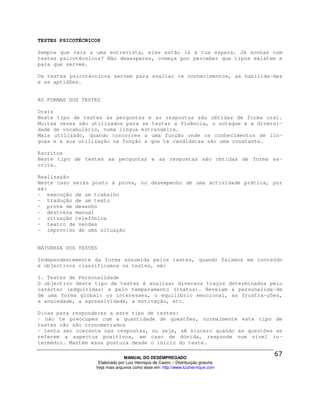 TESTES PSICOTÉCNICOS

Sempre que vais a uma entrevista, eles estão lá à tua espera. Já sonhas com
testes psicotécnicos? Não desesperes, começa por perceber que tipos existem e
para que servem.

Os testes psicotécnicos servem para avaliar os conhecimentos, as habilida-des
e as aptidões.


AS FORMAS DOS TESTES

Orais
Neste tipo de testes as perguntas e as respostas são obtidas de forma oral.
Muitas vezes são utilizados para se testar a fluência, o sotaque e a diversi-
dade de vocabulário, numa língua estrangeira.
Mais utilizado, quando concorres a uma função onde os conhecimentos de lín-
guas e a sua utilização na função a que te candidatas são uma constante.

Escritos
Neste tipo de testes as perguntas e as respostas são obtidas de forma es-
crita.

Realização
Neste caso serás posto à prova, no desempenho de uma actividade prática, por
ex:
- execução de um trabalho
- tradução de um texto
- prova de desenho
- destreza manual
- situação telefónica
- teatro de vendas
- improviso de uma situação


NATUREZA DOS TESTES

Independentemente da forma assumida pelos testes, quando falamos em conteúdo
e objectivos classificamos os testes, em:

1. Testes de Personalidade
O objectivo deste tipo de testes é analisar diversos traços determinados pelo
carácter (adquiridas) e pelo temperamento (inatos). Revelam a personalida-de
de uma forma global: os interesses, o equilíbrio emocional, as frustra-ções,
a ansiedade, a agressividade, a motivação, etc.

Dicas para responderes a este tipo de testes:
- não te preocupes com a quantidade de questões, normalmente este tipo de
testes não são cronometrados
- tenta ser coerente nas respostas, ou seja, sê sincero quando as questões se
referem a aspectos positivos, em caso de dúvida, responde num nível in-
termédio. Mantém essa postura desde o inicio do teste.

                                MANUAL DO DESEMPREGADO
                   Elaborado por Luiz Henrique de Castro – Distribuição gratuita
                  Veja mais arquivos como esse em: http://www.luizhenrique.com
 