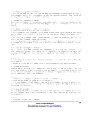 - valoriza os aspectos positivos
- no caso de ser um teste em que te são apresentadas imagens para dizeres o
significado, evita ser excêntrico, e não te centres somente numa parte da
imagem, dá uma resposta de carácter global

2. Testes de Inteligência Geral
Este tipo de testes é vulgarmente conhecido, pelo " teste dos dominós", uma
vez que as figuras apresentadas são figuras que se assemelham às pedras de
dominó.

Dicas para responderes a este tipo de testes:
- tenta coordenar a rapidez com a eficácia
- se bloqueares numa questão, passa para a seguinte, normalmente a per-gunta
que se segue é mais simples, o que faz com que ganhes algum ânimo para conti-
nuares.
- no final se tiveres tempo, podes retomar e rever as questões que não fi-
zeste. Se não tiveres tempo, paciência!
- não te preocupes em responder à sorte pois as respostas erradas por ve-zes
descontam nas correctas e pode dar a sensação que respondes à sorte, sem mé-
todo!

3. Provas de Inteligência Prática
Estas provas permitem avaliar as competências práticas das pessoas, tais
como: destreza manual, habilidade para a realização de trabalhos de carac-ter
manual, distinção de sons (graves e agudos), capacidade de reacção, ra-
pidez,…

Dicas:
- neste tipo de provas, deves tentar abstrair-te do resto do mundo e focar-te
só no teste;
- mantém a calma, se estiveres calmo o teu desempenho será mais positivo.

4. Testes de Memória
Podemos falar em dois tipos: memória visual e memória "de palavras". Quer num
caso quer noutro, o que acontece é que as figuras ou palavras a me-morizar
ser-te-ão apresentadas por um período de tempo, e depois tens de as transcre-
ver ou descrever, com algum pormenor.

Dicas:
- centra-te nas imagens e palavras que te são familiares;
- tenta estabelecer relações entre as palavras;
- cria uma imagem visual daquilo que te é apresentado, de modo a poderes lo-
calizar os conteúdos e os conseguires detectar, quando há algum do qual não
consegues recordar-te;

5. Testes de Aptidão
Estes tipos de testes permitem avaliar a tua aptidão para várias áreas: nu-
mérica, verbal, abstracta, programação e análise, análise de diagrama, ad-
ministrativos,…

Dicas:
- concilia rapidez com eficácia;

                                MANUAL DO DESEMPREGADO
                   Elaborado por Luiz Henrique de Castro – Distribuição gratuita
                  Veja mais arquivos como esse em: http://www.luizhenrique.com
 