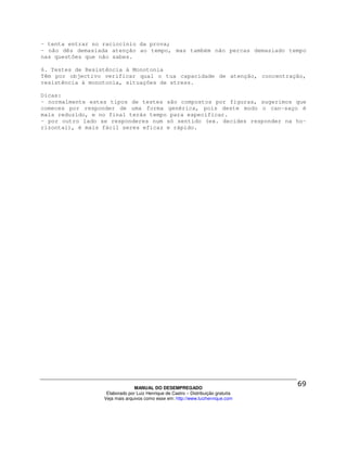 - tenta entrar no raciocínio da prova;
- não dês demasiada atenção ao tempo, mas também não percas demasiado tempo
nas questões que não sabes.

6. Testes de Resistência à Monotonia
Têm por objectivo verificar qual o tua capacidade de atenção, concentração,
resistência à monotonia, situações de stress.

Dicas:
- normalmente estes tipos de testes são compostos por figuras, sugerimos que
comeces por responder de uma forma genérica, pois deste modo o can-saço é
mais reduzido, e no final terás tempo para especificar.
- por outro lado se responderes num só sentido (ex. decides responder na ho-
rizontal), é mais fácil seres eficaz e rápido.




                                MANUAL DO DESEMPREGADO
                   Elaborado por Luiz Henrique de Castro – Distribuição gratuita
                  Veja mais arquivos como esse em: http://www.luizhenrique.com
 