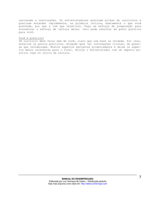 recionada a realizações. Os entrevistadores analisam pilhas de currículos e
precisam entender rapidamente, na primeira leitura, exatamente o que você
pretende, por que e com que objetivos. Faça um esforço de preparação para
economizar o esforço de leitura deles. Isto pode resultar em ponto positivo
para você.

Você é positivo?
Um currículo deve falar bem de você, claro que com base na verdade. Por isso,
enfatize os pontos positivos. Ninguém quer ler informações tristes, de pesso-
as que choramingam. Mostre aspectos marcantes primeiramente e deixe os aspec-
tos menos relevantes para o final. Atinja o entrevistador com um impacto po-
sitivo logo no início da leitura.




                                MANUAL DO DESEMPREGADO
                   Elaborado por Luiz Henrique de Castro – Distribuição gratuita
                  Veja mais arquivos como esse em: http://www.luizhenrique.com
 