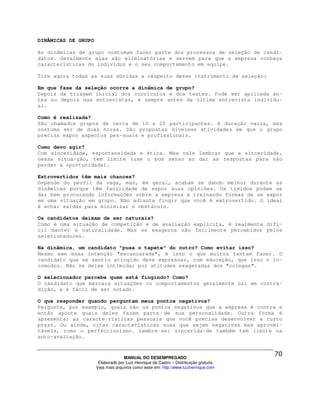 DINÂMICAS DE GRUPO

As dinâmicas de grupo costumam fazer parte dos processos de seleção de candi-
datos. Geralmente elas são eliminatórias e servem para que a empresa conheça
características do indivíduo e o seu comportamento em equipe.

Tire agora todas as suas dúvidas a respeito desse instrumento de seleção:

Em que fase da seleção ocorre a dinâmica de grupo?
Depois da triagem inicial dos currículos e dos testes. Pode ser aplicada an-
tes ou depois das entrevistas, e sempre antes da última entrevista individu-
al.

Como é realizada?
São chamados grupos de cerca de 10 a 20 participantes. A duração varia, mas
costuma ser de duas horas. São propostas diversas atividades em que o grupo
precisa expor aspectos pes-soais e profissionais.

Como devo agir?
Com sinceridade, espontaneidade e ética. Mas vale lembrar que a sinceridade,
nessa situa-ção, tem limite (use o bom senso ao dar as respostas para não
perder a oportunidade).

Extrovertidos têm mais chances?
Depende do perfil da vaga, mas, em geral, acabam se dando melhor durante as
dinâmicas porque têm facilidade de expor suas opiniões. Os tímidos podem se
dar bem procurando informações sobre a empresa e treinando formas de se expor
em uma situação em grupo. Não adianta fingir que você é extrovertido. O ideal
é achar saídas para minimizar o obstáculo.

Os candidatos deixam de ser naturais?
Como é uma situação de competição e de avaliação explícita, é realmente difí-
cil manter a naturalidade. Mas os exageros são facilmente percebidos pelos
selecionadores.

Na dinâmica, um candidato "puxa o tapete" do outro? Como evitar isso?
Mesmo sem essa intenção "escancarada", é isso o que muitos tentam fazer. O
candidato que se sentiu atingido deve expressar, com educação, que isso o in-
comodou. Não se deixe intimidar por atitudes exageradas dos "colegas".

O selecionador percebe quem está fingindo? Como?
O candidato que mascara situações ou comportamentos geralmente cai em contra-
dição, e é fácil de ser notado.

O que responder quando perguntam meus pontos negativos?
Pergunte, por exemplo, quais são os pontos negativos que a empresa é contra e
então aponte quais deles fazem parte de sua personalidade. Outra forma é
apresentar as caracte-rísticas pessoais que você precisa desenvolver a curto
prazo. Ou ainda, citar características suas que sejam negativas mas aprovei-
táveis, como o perfeccionismo. Lembre-se: sincerida-de também tem limite na
auto-avaliação.



                                   MANUAL DO DESEMPREGADO
                      Elaborado por Luiz Henrique de Castro – Distribuição gratuita
                     Veja mais arquivos como esse em: http://www.luizhenrique.com
 