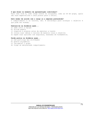 O que dizer no momento da apresentação individual?
Fale como você é, como reage frente às situações, como se vê em grupo, quais
são suas expectativas e seus planos para o futuro.

Devo mudar de acordo com o cargo ou a empresa pretendida?
O comportamento e os valores, não. A estratégia para alcançar o objetivo é
que pode ser mudada.

Destaca-se na dinâmica quem...
a) sabe ouvir a equipe
b) divide papéis
c) organiza e planeja antes de executar a tarefa
d) coloca suas idéias e valores de maneira clara e objetiva
e) expõe suas opiniões com segurança, baseadas em fundamentos.

Perde pontos na dinâmica quem...
a) não participa das atividades
b) mostra arrogância
c) "atropela" o grupo
d) finge um determinado comportamento




                                MANUAL DO DESEMPREGADO
                   Elaborado por Luiz Henrique de Castro – Distribuição gratuita
                  Veja mais arquivos como esse em: http://www.luizhenrique.com
 