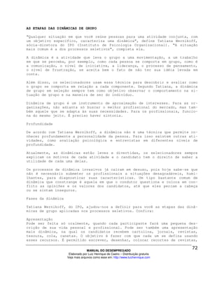 AS ETAPAS DAS DINÂMICAS DE GRUPO

“Qualquer situação em que você reúne pessoas para uma atividade conjunta, com
um objetivo específico, caracteriza uma dinâmica”, define Tatiana Wernikoff,
sócia-diretora do IPO (Instituto de Psicologia Organizacional). “A situação
mais comum é a dos processos seletivos”, completa ela.

A dinâmica é a atividade que leva o grupo a uma movimentação, a um trabalho
em que se perceba, por exemplo, como cada pessoa se comporta em grupo, como é
a comunicação, o nível de iniciativa, a liderança, o processo de pensamento,
o nível de frustração, se aceita bem o fato de não ter sua idéia levada em
conta.

Além disso, os selecionadores usam essa técnica para descobrir e avaliar como
o grupo se comporta em relação a cada componente. Segundo Tatiana, a dinâmica
de grupo em seleção sempre tem como objetivo observar o comportamento na si-
tuação de grupo e na maneira de ser do indivíduo.

Dinâmica de grupo é um instrumento de aproximação de interesses. Para as or-
ganizações, não adianta só buscar o melhor profissional do mercado, mas tam-
bém aquele que se adapta às suas necessidades. Para os profissionais, funcio-
na do mesmo jeito. É preciso haver sintonia.

Profundidade

De acordo com Tatiana Wernikoff, a dinâmica não é uma técnica que permite co-
nhecer profundamente a personalidade da pessoa. Para isso existem outras ati-
vidades, como avaliação psicológica e entrevistas em diferentes níveis de
profundidade.

Atualmente, as dinâmicas estão leves e divertidas, os selecionadores sempre
explicam os motivos de cada atividade e o candidato tem o direito de saber a
utilidade de cada uma delas.

Os processos de dinâmica invasivos já caíram em desuso, pois hoje sabe-se que
não é necessário submeter os profissionais a situações desagradáveis, humi-
lhantes, para diagnosticar suas características. Um tipo bastante comum de
dinâmica que constrange é aquela em que o condutor questiona e coloca em con-
flito as opiniões e os valores dos candidatos, até que eles percam a cabeça
ou se sintam inseguros.

Fases da dinâmica

Tatiana Wernikoff, do IPO, ajudou-nos a definir para você as etapas das dinâ-
micas de grupo aplicadas nos processos seletivos. Confira:

Apresentação
Pode ser feita só oralmente, quando cada participante fará uma pequena des-
crição de sua vida pessoal e profissional. Pode ser também uma apresentação
mais dinâmica, na qual os candidatos recebem cartolina, jornais, revistas,
tesoura, cola, canetas. O objetivo é fazer com que cada um se defina usando
esses recursos. É permitido escrever, desenhar, colocar recortes de revistas,

                                  MANUAL DO DESEMPREGADO
                     Elaborado por Luiz Henrique de Castro – Distribuição gratuita
                    Veja mais arquivos como esse em: http://www.luizhenrique.com
 