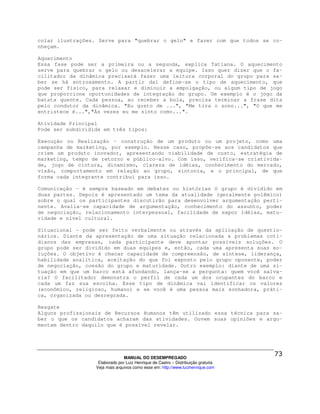 colar ilustrações. Serve para "quebrar o gelo" e fazer com que todos se co-
nheçam.

Aquecimento
Essa fase pode ser a primeira ou a segunda, explica Tatiana. O aquecimento
serve para quebrar o gelo ou desacelerar a equipe. Isso quer dizer que o fa-
cilitador da dinâmica precisará fazer uma leitura corporal do grupo para sa-
ber se há entrosamento. A partir daí define-se o tipo de aquecimento, que
pode ser físico, para relaxar e diminuir a empolgação, ou algum tipo de jogo
que proporcione oportunidades de integração do grupo. Um exemplo é o jogo da
batata quente. Cada pessoa, ao receber a bola, precisa terminar a frase dita
pelo condutor da dinâmica. "Eu gosto de ...", "Me tira o sono...", "O que me
entristece é...","Às vezes eu me sinto como...".

Atividade Principal
Pode ser subdividida em três tipos:

Execução ou Realização - construção de um produto ou um projeto, como uma
campanha de marketing, por exemplo. Nesse caso, propõe-se aos candidatos que
criem um produto inovador, apresentando viabilidade de custo, estratégia de
marketing, tempo de retorno e público-alvo. Com isso, verifica-se criativida-
de, jogo de cintura, dinamismo, clareza de idéias, conhecimento do mercado,
visão, comportamento em relação ao grupo, sintonia, e o principal, de que
forma cada integrante contribui para isso.

Comunicação - é sempre baseado em debates ou histórias O grupo é dividido em
duas partes. Depois é apresentado um tema da atualidade (geralmente polêmico)
sobre o qual os participantes discutirão para desenvolver argumentação perti-
nente. Avalia-se capacidade de argumentação, conhecimento do assunto, poder
de negociação, relacionamento interpessoal, facilidade de expor idéias, matu-
ridade e nível cultural.

Situacional - pode ser feito verbalmente ou através da aplicação de questio-
nários. Diante da apresentação de uma situação relacionada a problemas coti-
dianos das empresas, cada participante deve apontar possíveis soluções. O
grupo pode ser dividido em duas equipes e, então, cada uma apresenta suas so-
luções. O objetivo é checar capacidade de compreensão, de síntese, liderança,
habilidade analítica, aceitação do que foi exposto pelo grupo oponente, poder
de negociação, coesão do grupo e maturidade. Outro exemplo: diante de uma si-
tuação em que um barco está afundando, lança-se a pergunta: quem você salva-
ria? O facilitador demonstra o perfil de cada um dos ocupantes do barco e
cada um faz sua escolha. Esse tipo de dinâmica vai identificar os valores
(econômico, religioso, humano) e se você é uma pessoa mais sonhadora, práti-
ca, organizada ou desregrada.

Resgate
Alguns profissionais de Recursos Humanos têm utilizado essa técnica para sa-
ber o que os candidatos acharam das atividades. Ouvem suas opiniões e argu-
mentam dentro daquilo que é possível revelar.




                                MANUAL DO DESEMPREGADO
                   Elaborado por Luiz Henrique de Castro – Distribuição gratuita
                  Veja mais arquivos como esse em: http://www.luizhenrique.com
 