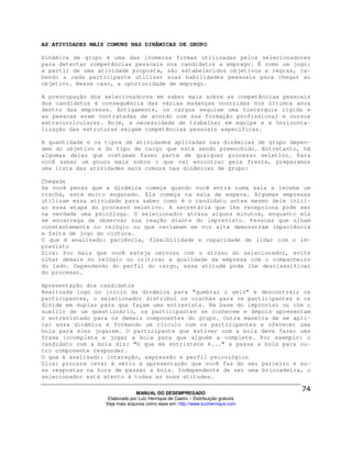 AS ATIVIDADES MAIS COMUNS NAS DINÂMICAS DE GRUPO

Dinâmica de grupo é uma das inúmeras formas utilizadas pelos selecionadores
para detectar competências pessoais nos candidatos a emprego. É como um jogo:
a partir de uma atividade proposta, são estabelecidos objetivos e regras, ca-
bendo a cada participante utilizar suas habilidades pessoais para chegar ao
objetivo. Nesse caso, a oportunidade de emprego.

A preocupação dos selecionadores em saber mais sobre as competências pessoais
dos candidatos é consequência das várias mudanças ocorridas nos últimos anos
dentro das empresas. Antigamente, os cargos seguiam uma hierarquia rígida e
as pessoas eram contratadas de acordo com sua formação profissional e cursos
extracurriculares. Hoje, a necessidade de trabalhar em equipe e a horizonta-
lização das estruturas exigem competências pessoais específicas.

A quantidade e os tipos de atividades aplicadas nas dinâmicas de grupo depen-
dem do objetivo e do tipo de cargo que está sendo preenchido. Entretanto, há
algumas delas que costumam fazer parte de qualquer processo seletivo. Para
você saber um pouco mais sobre o que vai encontrar pela frente, preparamos
uma lista das atividades mais comuns nas dinâmicas de grupo:

Chegada
Se você pensa que a dinâmica começa quando você entra numa sala e recebe um
crachá, está muito enganado. Ela começa na sala de espera. Algumas empresas
utilizam essa atividade para saber como é o candidato antes mesmo dele inici-
ar essa etapa do processo seletivo. A secretária que lhe recepciona pode ser
na verdade uma psicóloga. O selecionador atrasa alguns minutos, enquanto ela
se encarrega de observar sua reação diante do imprevisto. Pessoas que olham
constantemente no relógio ou que reclamam em voz alta demonstram impaciência
e falta de jogo do cintura.
O que é analisado: paciência, flexibilidade e capacidade de lidar com o im-
previsto
Dica: Por mais que você esteja nervoso com o atraso do selecionador, evite
olhar demais no relógio ou criticar a qualidade da empresa com o companheiro
do lado. Dependendo do perfil do cargo, essa atitude pode lhe desclassificar
do processo.

Apresentação dos candidatos
Realizada logo no início da dinâmica para "quebrar o gelo" e descontrair os
participantes, o selecionador distribui os crachás para os participantes e os
divide em duplas para que façam uma entrevista. Na base do improviso ou com o
auxílio de um questionário, os participantes se conhecem e depois apresentam
o entrevistado para os demais componentes do grupo. Outra maneira de se apli-
car essa dinâmica é formando um círculo com os participantes e oferecer uma
bola para eles jogarem. O participante que estiver com a bola deve fazer uma
frase incompleta e jogar a bola para que alguém a complete. Por exemplo: o
candidato com a bola diz: "O que me entristece é..." e passa a bola para ou-
tro componente responder.
O que é analisado: interação, expressão e perfil psicológico
Dica: procure levar à sério a apresentação que você faz do seu parceiro e su-
as respostas na hora de passar a bola. Independente de ser uma brincadeira, o
selecionador está atento à todas as suas atitudes.

                                MANUAL DO DESEMPREGADO
                   Elaborado por Luiz Henrique de Castro – Distribuição gratuita
                  Veja mais arquivos como esse em: http://www.luizhenrique.com
 