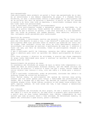 Auto-apresentação
Cada participante deve produzir um painel e fazer uma apresentação de si mes-
mo ao selecionador e aos demais componentes do grupo. É a chamada Técnica
Projetiva, na qual o selecionador avalia a habilidade que o participante tem
de se projetar por meio de palavras e desenhos. A partir do que foi montado
no painel e do jeito como você se expressa, o selecionador consegue obter uma
boa visão sobre sua personalidade.
O que é analisado: auto-imagem e autoconhecimento
Dica: Muitos participantes tendem a apresentar apenas as qualidades ou, se
colocam os pontos negativos, fazem questão de encobri-los. Saiba que, inde-
pendente do que é escrito no painel, o que será avaliado é a sua apresenta-
ção, sua forma de promover sua imagem pessoal. Seus defeitos, escritos ou
não, certamente serão percebidos pelo selecionador

Exercício de consenso
Nessa atividade, o selecionador realiza uma pergunta como "Se eu fosse viajar
para uma ilha deserta ou para a Lua, o que levaria?" e pede para que todos os
participantes dêem suas opiniões sobre os objetos que poderiam ser úteis nes-
sa viagem. Cada candidato coloca seu ponto de vista abertamente enquanto o
selecionador se encarrega de analisar a performance de cada um. O objetivo é
fazer com que, por meio da discussão, todos os participantes cheguem a um
senso comum.
O que é analisado: perfil de liderança, sensatez das idéias expostas para o
grupo e abertura para ouvir as opiniões dos demais participantes da discus-
são.
Dica: Para alcançar o objetivo da atividade, é preciso que algum componente
do grupo tenha habilidade para guiar e analisar as opiniões do grupo. Essa
pessoa pode ser você.

Desenvolvimento de projetos em comum
Os candidatos são divididos em grupos de mais ou menos três componentes e re-
cebem das mãos do selecionador diversos objetos, que vão desde revistas até
utensílios de plástico. O objetivo é fazer com que o grupo, munido também de
outros objetos como tesoura e cola, crie uma idéia e a venda para o selecio-
nador.
O que é analisado: colaboração, poder de persuasão, discussão das idéias e as
diversas formas de colocá-las em prática.
Dica: Muitas vezes, os participantes não gostam de realizar essa prova,
achando que ela serve apenas para testar a habilidade dos profissionais de
vendas. Mas a verdade não é bem essa. "No mercado de trabalho estamos sempre
vendendo alguma coisa. Sejam idéias, produtos ou até mesmo nossa própria ima-
gem", explica Cymbaum. Se você ainda não tem, é bom começar a desenvolver
essa habilidade.

Júri simulado
Os participantes são divididos em dois grupos. Um tem o objetivo de defender
uma idéia e o outro de acusá-la. Um tema atual é proposto pelo selecionador e
a partir dela as duas turmas defenderão suas idéias, independente de real
opinião que cada um possui sobre o tema abordado. Em determinado momento, os
papéis são invertidos e quem acusou, passa a defender.



                                MANUAL DO DESEMPREGADO
                   Elaborado por Luiz Henrique de Castro – Distribuição gratuita
                  Veja mais arquivos como esse em: http://www.luizhenrique.com
 