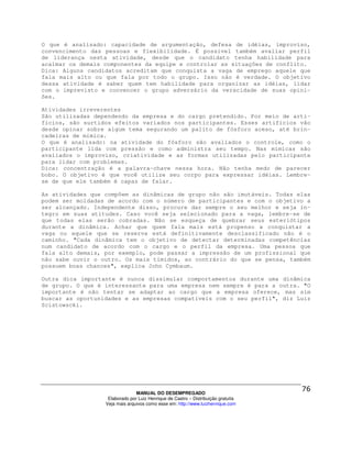 O que é analisado: capacidade de argumentação, defesa de idéias, improviso,
convencimento das pessoas e flexibilidade. É possível também avaliar perfil
de liderança nesta atividade, desde que o candidato tenha habilidade para
acalmar os demais componentes da equipe e controlar as situações de conflito.
Dica: Alguns candidatos acreditam que conquista a vaga de emprego aquele que
fala mais alto ou que fala por todo o grupo. Isso não é verdade. O objetivo
dessa atividade é saber quem tem habilidade para organizar as idéias, lidar
com o imprevisto e convencer o grupo adversário da veracidade de suas opini-
ões.

Atividades irreverentes
São utilizadas dependendo da empresa e do cargo pretendido. Por meio de arti-
fícios, são surtidos efeitos variados nos participantes. Esses artifícios vão
desde opinar sobre algum tema segurando um palito de fósforo aceso, até brin-
cadeiras de mímica.
O que é analisado: na atividade do fósforo são avaliados o controle, como o
participante lida com pressão e como administra seu tempo. Nas mímicas são
avaliados o improviso, criatividade e as formas utilizadas pelo participante
para lidar com problemas.
Dica: concentração é a palavra-chave nessa hora. Não tenha medo de parecer
bobo. O objetivo é que você utilize seu corpo para expressar idéias. Lembre-
se de que ele também é capaz de falar.

As atividades que compõem as dinâmicas de grupo não são imutáveis. Todas elas
podem ser moldadas de acordo com o número de participantes e com o objetivo a
ser alcançado. Independente disso, procure dar sempre o seu melhor e seja ín-
tegro em suas atitudes. Caso você seja selecionado para a vaga, lembre-se de
que todas elas serão cobradas. Não se esqueça de quebrar seus esteriótipos
durante a dinâmica. Achar que quem fala mais está propenso a conquistar a
vaga ou aquele que se reserva está definitivamente desclassificado não é o
caminho. "Cada dinâmica tem o objetivo de detectar determinadas competências
num candidato de acordo com o cargo e o perfil da empresa. Uma pessoa que
fala alto demais, por exemplo, pode passar a impressão de um profissional que
não sabe ouvir o outro. Os mais tímidos, ao contrário do que se pensa, também
possuem boas chances", explica John Cymbaum.

Outra dica importante é nunca dissimular comportamentos durante uma dinâmica
de grupo. O que é interessante para uma empresa nem sempre é para a outra. "O
importante é não tentar se adaptar ao cargo que a empresa oferece, mas sim
buscar as oportunidades e as empresas compatíveis com o seu perfil", diz Luiz
Scistowscki.




                                MANUAL DO DESEMPREGADO
                   Elaborado por Luiz Henrique de Castro – Distribuição gratuita
                  Veja mais arquivos como esse em: http://www.luizhenrique.com
 