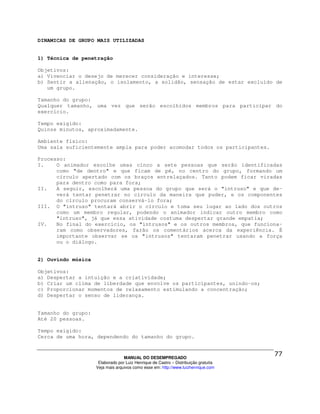DINAMICAS DE GRUPO MAIS UTILIZADAS


1) Técnica de penetração

Objetivos:
a) Vivenciar o desejo de merecer consideração e interesse;
b) Sentir a alienação, o isolamento, a solidão, sensação de estar excluído de
   um grupo.

Tamanho do grupo:
Qualquer tamanho, uma vez que serão escolhidos membros para participar do
exercício.

Tempo exigido:
Quinze minutos, aproximadamente.

Ambiente físico:
Uma sala suficientemente ampla para poder acomodar todos os participantes.

Processo:
I.    O animador escolhe umas cinco a sete pessoas que serão identificadas
      como "de dentro" e que ficam de pé, no centro do grupo, formando um
      círculo apertado com os braços entrelaçados. Tanto podem ficar viradas
      para dentro como para fora;
II.   A seguir, escolherá uma pessoa do grupo que será o "intruso" e que de-
      verá tentar penetrar no círculo da maneira que puder, e os componentes
      do círculo procuram conservá-lo fora;
III. O "intruso" tentará abrir o círculo e toma seu lugar ao lado dos outros
      como um membro regular, podendo o animador indicar outro membro como
      "intruso", já que essa atividade costuma despertar grande empatia;
IV.   No final do exercício, os "intrusos" e os outros membros, que funciona-
      ram como observadores, farão os comentários acerca da experiência. É
      importante observar se os "intrusos" tentaram penetrar usando a força
      ou o diálogo.


2) Ouvindo música

Objetivos:
a) Despertar a intuição e a criatividade;
b) Criar um clima de liberdade que envolve os participantes, unindo-os;
c) Proporcionar momentos de relaxamento estimulando a concentração;
d) Despertar o senso de liderança.


Tamanho do grupo:
Até 20 pessoas.

Tempo exigido:
Cerca de uma hora, dependendo do tamanho do grupo.



                                  MANUAL DO DESEMPREGADO
                     Elaborado por Luiz Henrique de Castro – Distribuição gratuita
                    Veja mais arquivos como esse em: http://www.luizhenrique.com
 