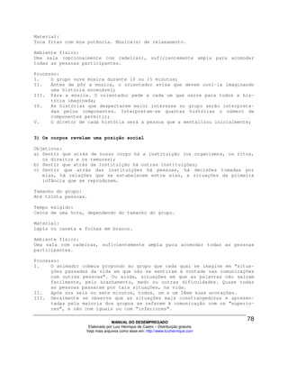Material:
Toca fitas com boa potência. Música(s) de relaxamento.

Ambiente físico:
Uma sala (opcionalmente com cadeiras), suficientemente ampla para acomodar
todas as pessoas participantes.

Processo:
I.    O grupo ouve música durante 10 ou 15 minutos;
II.   Antes de pôr a música, o orientador avisa que devem ouvi-la imaginando
      uma história encenável;
III. Pára a música. O orientador pede a cada um que narre para todos a his-
      tória imaginada;
IV.   As histórias que despertarem maior interesse no grupo serão interpreta-
      das pelos componentes. Interpretam-se quantas histórias o número de
      componentes permitir;
V.    O diretor de cada história será a pessoa que a mentalizou inicialmente;


3) Os corpos revelam uma posição social

Objetivos:
a) Sentir que atrás de nosso corpo há a instituição (os organismos, os ritos,
   os direitos e os temores);
b) Sentir que atrás da instituição há outras instituições;
c) Sentir que atrás das instituições há pessoas, há decisões tomadas por
   elas, há relações que se estabelecem entre elas, e situações da primeira
   infância que se reproduzem.

Tamanho do grupo:
Até trinta pessoas.

Tempo exigido:
Cerca de uma hora, dependendo do tamanho do grupo.

Material:
Lápis ou caneta e folhas em branco.

Ambiente físico:
Uma sala com cadeiras, suficientemente ampla para acomodar todas as pessoas
participantes.

Processo:
I.    O animador começa propondo ao grupo que cada qual se imagine em “situa-
      ções passadas da vida em que não se sentiram à vontade nas comunicações
      com outras pessoas”. Ou ainda, situações em que as palavras não saíram
      facilmente, pelo acanhamento, medo ou outras dificuldades. Quase todas
      as pessoas passaram por tais situações, na vida.
II.   Após uns seis ou sete minutos, todos, um a um lêem suas anotações.
III. Geralmente se observa que as situações mais constrangedoras e apresen-
      tadas pela maioria dos grupos se referem à comunicação com os “superio-
      res”, e não com iguais ou com “inferiores”.

                                MANUAL DO DESEMPREGADO
                   Elaborado por Luiz Henrique de Castro – Distribuição gratuita
                  Veja mais arquivos como esse em: http://www.luizhenrique.com
 