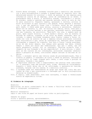 IV.   Diante dessa situação, o animador escolhe para o exercício uma secretá-
      ria e dois protagonistas e propõe a dramatização do seguinte fato: Uma
      determinada pessoa foi procurar o chefe de pessoal de uma empresa para
      informar-se acerca de um emprego, antes de candidatar-se ao mesmo. O
      pretendente bate à porta. A secretária atende, convidando-o a entrar.
      Ao atender, saúda-o, pedindo que aguarde sentado, entra na sala do che-
      fe para anunciá-lo. Enquanto espera, apressado e nervoso, procura no
      bolso um bilhete no qual anotara o seu pedido. Nisso aparece a secretá-
      ria, o que não permitiu fosse lido o bilhete, antes de ser atendido
      pelo chefe. O chefe pede para entrar, anuncia a secretária. Imediata-
      mente ele se levanta, e, com um sorriso nos lábios, entra. Olha para o
      chefe, que continua sentado à sua mesinha, parecendo neutro, preocupado
      com seu trabalho, de escritório. “Bom-dia”, diz ele, e espera mais um
      pouco. Após alguns minutos, o chefe manda-o sentar. Ele se assenta na
      beirada da cadeira, ocupando só um terço da mesma. Acanhado, meio en-
      curvado, a cabeça inclinada levemente para frente, começa a falar, di-
      zendo ter lido um anúncio de que a empresa estava precisando contratar
      mais funcionários e que, antes de candidatar-se, desejava obter algumas
      informações a respeito do trabalho. Sua fala é fraca, tímida preocupan-
      do-se em não dizer demais. Sua cabeça está apoiada nas mãos, olhando
      sempre o chefe por baixo das sombracelhas. Eis que o chefe, que até
      agora permanecia calado, diz ao candidato: “Fale-me primeiro algo a
      respeito de sua formação e de sua experiência”. A esta altura, o candi-
      dato já não insiste em ter informações, procurando responder imediata-
      mente à pergunta do chefe, continuando sempre sentado na beirada da ca-
      deira;
V.    Nisso, o animador aplica uma técnica usada em psicodramatização. Pára e
      inverte os papéis. O candidato se torna o chefe do pessoal, sentando-se
      no escritório, no lugar ocupado pelo chefe, e este ocupa a posição do
      candidato, fazendo o seu papel;
VI.   É importante observar como o comportamento das pessoas muda radicalmen-
      te. O candidato toma uma posição reta, firme, sentando-se corretamente.
      Enquanto o chefe deixa seu ar de autoridade, e apresenta-se humilde,
      acanhado, falando com voz sumida. E o exercício continua.
VII. O animador pede aos observadores do grupo que façam uma lista das ano-
      tações de tudo o que constataram e a mensagem que os dois protagonistas
      deixaram na dramatização.
VIII. A seguir, cada observador lerá suas anotações, e segue a verbalização
      acerca da experiência vivida.


4) Dinâmica de integração

Objetivo:
Oportunizar um maior conhecimento de si mesmo e facilitar melhor relaciona-
mento e integração interpessoal.

Material necessário:
Lápis e uma folha de papel em branco para todos os participantes.

Tamanho do grupo:
Trinta a quarenta pessoas, aproximadamente.

                                MANUAL DO DESEMPREGADO
                   Elaborado por Luiz Henrique de Castro – Distribuição gratuita
                  Veja mais arquivos como esse em: http://www.luizhenrique.com
 