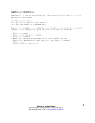 SEQÜÊNCIA DE APRESENTAÇÃO

Basicamente, o que um empregador quer saber de você quando olha o currículo
são apenas três coisas:

1) onde você já esteve
2) o que você já fez por outra empresa
3) o que pode fazer pela empresa dele

Apenas como exemplo, o currículo de um candidato a um posto de gerente, para
atender a esta necessidade, pode ser montado da seguinte maneira:

-   Objetivo conciso
-   Breve sumário de qualificações
-   Formação acadêmica
-   Resultados obtidos em decorrência das habilidades técnicas
-   Experiência profissional mais relevante (com datas e lugares)
-   Pontos fortes
-   Conhecimento de informática




                                  MANUAL DO DESEMPREGADO
                     Elaborado por Luiz Henrique de Castro – Distribuição gratuita
                    Veja mais arquivos como esse em: http://www.luizhenrique.com
 