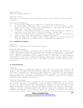 Tempo exigido:
Uma hora, aproximadamente.

Ambiente físico:
Uma sala, com carteiras, suficientemente ampla, para acomodar todos os parti-
cipantes.

Descrição da dinâmica:
I.    O facilitador explicita o objetivo e a dinâmica do exercício.
II.   Em continuação, pede que cada um escreva, na folha em branco, alguns
      dados de sua vida, fazendo isso anonimamente e com letra de fôrma, le-
      vando para isso seis a sete minutos.
III. A seguir, o facilitador recolhe as folhas, redistribuindo-as, cabendo a
      cada qual ler em voz alta a folha que recebeu, uma por uma.
IV.   Caberá ao grupo descobrir de quem é, ou a quem se refere o conteúdo que
      acaba de ser lido, justificando a indicação da pessoa.
V.    Após um espaço de discussão sobre alguns aspectos da autobiografia de
      cada um, seguem-se os comentários e a avaliação do exercício.

5) O trabalho em equipe

Objetivo:
Ressaltar a importância do trabalho em equipe.

Forma de realização:
A aplicação da técnica, inicia-se com as pessoas reunidas em círculo e no
centro uma bexiga para cada participante.Cada pessoa, pega enche a sua bexiga
e após amarrá-la é dada a proposta de que o grupo deve mantê-las voando. En-
tão, o monitor responsável pela dinâmica deve ir retirando os participantes
lentamente, um por vez. O número de bexigas continuará o mesmo, porém o núme-
ro de pessoas será cada vez menor, até chegar ao ponto de não mantê-las mais
suspensas.


6) Brainstorming

Objetivo:
O Brainstorming ou tempestade cerebral, mais que uma técnica de dinâmica de
grupo é uma atividade desenvolvida para explorar a potencialidade criativa do
indivíduo, colocando-a a serviço de seus objetivos. De autoria de Alex Osborn
foi e é por este e por seus seguidores muito utilizada nos Estados Unidos,
principalmente em atividade de treinamento do pessoal, em áreas de relações
humanas e publicidade e propaganda.

Forma de realização:
O Brainstorming não visa a fixação de um conteúdo desenvolvido ou que conste
de um texto qualquer. O princípio no qual se apóia o Brainstorming é o de so-
licitar aos participantes que aparentemente idéias, as mais diversas e até
mesmo descabidas, sobre um assunto qualquer colocado pelo monitor. Sua parti-
cipação, durante a apresentação dessa idéias, será a de registrá-las, inde-
pendente de qualquer juízo crítico sobre sua validade, e estimular a rápida

                                 MANUAL DO DESEMPREGADO
                    Elaborado por Luiz Henrique de Castro – Distribuição gratuita
                   Veja mais arquivos como esse em: http://www.luizhenrique.com
 