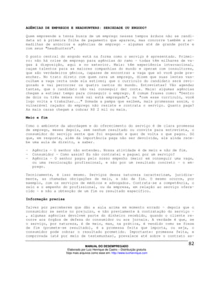 AGÊNCIAS DE EMPREGOS E HEADHUNTERS: SERIEDADE OU ENGODO?

Quem empreende a tensa busca de um emprego nesses tempos árduos não se candi-
data só à primeira folha de pagamento que aparece, mas concorre também a ar-
madilhas de anúncios e agências de emprego - algumas até de grande porte e
com seus "headhunters".

O ponto central do engodo está na forma como o serviço é apresentado. Primei-
ro: não há crise de emprego para agências do ramo - todas têm milhares de va-
gas à disposição, aqui e no exterior. Mais: têm experiência internacional,
caçam talentos para as maiores companhias do mundo e operam com consultores,
que são verdadeiros gênios, capazes de encontrar a vaga que só você pode pre-
encher. No trato direto com quem cava um emprego, dizem que suas lentes vas-
culham a vaga certa onde ela estiver; que o currículo do candidato será revi-
gorado e vai percorrer os quatro cantos do mundo. Entrevistas? Vão agendar
tantas, que o candidato não vai conseguir dar conta. Mais: algumas agências
chegam a estimar tempo para conseguir o emprego. É comum frases como: "Dentro
de dois ou três meses você vai está empregado", ou "com esse currículo, você
logo volta a trabalhar..." Somada a pampa que exibem, mais promessas assim, o
vulnerável caçador do emprego não resiste e contrata o serviço. Quanto paga?
As mais caras chegam a cobrar R$ 2 mil ou mais.

Meio e fim

Como o ambiente da abordagem e do oferecimento                      do serviço é de clara promessa
de emprego, meses depois, sem nenhum resultado                       ou convite para entrevista, o
consumidor do serviço sente que foi enganado e                       quer de volta o que pagou. Só
que, em resposta, além da importância paga não                      ser devolvida, ele ainda rece-
be uma aula de direito, a saber.

-   Agência - O senhor não entendeu. Nossa atividade é de meio e não de fim.
-   Consumidor - Como assim? Eu não contratei e paguei por um serviço?
-   Agência - O senhor pagou pelo nosso empenho (meio) em conseguir uma vaga,
    ou uma recolocação profissional, e não por um resultado concreto - o em-
    prego.

Tecnicamente, é isso mesmo. Serviços dessa natureza caracterizam, juridica-
mente, as chamadas obrigações de meio, e não de fim. O mesmo ocorre, por
exemplo, com os serviços de médicos e advogados. Contrata-se a competência, o
zelo e o empenho do profissional, ou da empresa, em relação ao serviço ofere-
cido - e não a obtenção de um fim ou resultado específico.

Informação precisa

Talvez por perceberem que dão a aula acima em momento errado - depois que o
consumidor se sente no prejuízo, e não previamente à contratação do serviço -
, algumas agências devolvem parte do dinheiro recebido, quando o cliente re-
corre aos órgãos de defesa do consumidor ou aos jornais. A verdade é que, se
o serviço, por natureza, é de meio, mas, na prática, é vendido como se fosse
de fim (promete-se resultado), é a promessa feita que importa, ou seja, o
consumidor pode cobrar o resultado prometido. Importante: promessa feita, e
comprovada (até por meio de testemunhas), prevalece até sobre o contrato as-

                                   MANUAL DO DESEMPREGADO
                      Elaborado por Luiz Henrique de Castro – Distribuição gratuita
                     Veja mais arquivos como esse em: http://www.luizhenrique.com
 