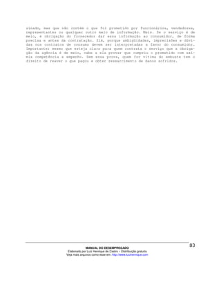 sinado, mas que não contém o que foi prometido por funcionários, vendedores,
representantes ou qualquer outro meio de informação. Mais. Se o serviço é de
meio, é obrigação do fornecedor dar essa informação ao consumidor, de forma
precisa e antes da contratação. Sim, porque ambigüidades, imprecisões e dúvi-
das nos contratos de consumo devem ser interpretadas a favor do consumidor.
Importante: mesmo que esteja claro para quem contrata o serviço que a obriga-
ção da agência é de meio, cabe a ela provar que cumpriu o prometido com exí-
mia competência e empenho. Sem essa prova, quem for vítima do embuste tem o
direito de reaver o que pagou e obter ressarcimento de danos sofridos.




                                MANUAL DO DESEMPREGADO
                   Elaborado por Luiz Henrique de Castro – Distribuição gratuita
                  Veja mais arquivos como esse em: http://www.luizhenrique.com
 