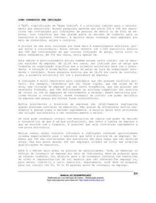 COMO CONSEGUIR UMA INDICAÇÃO

O "QI", simplificação de "Quem Indica", é o principal caminho para o recruta-
mento dos executivos. Nossas pesquisas apontam que entre 22% e 24% dos execu-
tivos são contratados por indicações de pessoas de dentro ou de fora da em-
presa. Isso significa que uma grande parte do mercado de trabalho para os
executivos é bastante informal. A maioria deles consegue seus empregos por
meio de conhecidos, amigos e contatos.

A procura de uma nova colocação por esse meio é especialmente vantajosa, por-
que evita a concorrência. Nosso estudo recente com 1.509 executivos mostrou
que 90% das contratações em que ocorreu indicação de amigo, havia cinco ou
menos candidatos. Em 33% dos casos, havia apenas um.

Este método é particularmente eficaz também porque evita contato com os meno-
res escalões da empresa. Em 22,6% dos casos, ser indicado por um amigo que
trabalha na organização significa que a primeira entrevista será com o presi-
dente. A situação é ainda melhor quando um amigo de fora da organização reco-
menda o candidato. Nossa pesquisa mostrou que em 34,3% dos casos de contrata-
ção, a primeira entrevista foi com o presidente da empresa.

A indicação é muito importante para candidatos que não possuem currículo per-
feito. Por exemplo, candidatos que não falam inglês, que têm acima de 45
anos, que trocaram de emprego com uma certa freqüência, que não possuem uma
excelente formação, que têm dificuldades na acirrada competição dos anúncios
de jornal ou com as empresas de recrutamento e seleção. Esses executivos pre-
cisam evitar a concorrência. Devem conseguir um contato com poder decisório
na empresa sem passar por muitas fases eliminatórias.

Muitos presidentes e diretores de empresas são relativamente negligentes
quando precisam contratar um executivo. Não gostam de entrevistar muitos can-
didatos e querem tomar a decisão rapidamente. A maioria deles está procurando
uma solução satisfatória e não necessariamente a melhor.

Se você pode conseguir contato com executivos da cúpula com poder de decisão
e convencê-los de que é um bom profissional, que veste a camisa da empresa e
que se envolve com o trabalho, é possível que seja contratado rapidamente e
com pouca burocracia.

Muitas vezes, esses contatos informais e indicações oferecem oportunidades
criadas especialmente para o executivo que está à procura de um emprego. Sa-
bemos que 34% das contratações dos executivos são para vagas que não existiam
antes. Uma boa parte desses 34% são empregos criados em torno das próprias
qualificações do executivo.

Este é o método mais árduo na procura de oportunidades. Você, ao embarcar no
esforço de conseguir um emprego por meio de indicações, deve se preparar para
um intenso trabalho. Seu objetivo será o de conseguir contatos com executivos
de nível e impressioná-los de tal maneira que vão oferecer-lhe emprego ou,
pelo menos, indicá-lo a outro executivo. Seguramente, você deve se preparar
para ter contato com 20, 30 ou 40 pessoas antes de conseguir um emprego.



                                MANUAL DO DESEMPREGADO
                   Elaborado por Luiz Henrique de Castro – Distribuição gratuita
                  Veja mais arquivos como esse em: http://www.luizhenrique.com
 