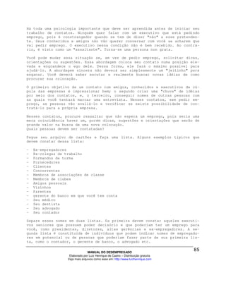 Há toda uma psicologia importante que deve ser aprendida antes de iniciar seu
trabalho de contatos. Ninguém quer falar com um executivo que está pedindo
emprego, pois é constrangedor quando se tem de dizer "não" a esse pretenden-
te. Seus conhecidos e amigos não vão querer conversar com você se acharem que
vai pedir emprego. O executivo nessa condição não é bem recebido. Ao contrá-
rio, é visto como um "assaltante". Torna-se uma persona non grata.

Você pode mudar essa situação se, em vez de pedir emprego, solicitar dicas,
orientações ou sugestões. Essa abordagem coloca seu contato numa posição ele-
vada e engrandece o ego dele. Dessa forma, ele fará o máximo possível para
ajudá-lo. A abordagem sincera não deverá ser simplesmente um "jeitinho" para
enganar. Você deverá saber escutar e realmente buscar novas idéias de como
procurar sua colocação.

O primeiro objetivo de um contato com amigos, conhecidos e executivos da cú-
pula das empresas é impressionar bem; o segundo criar uma "chuva" de idéias
por meio dos contatos, e, o terceiro, conseguir nomes de outras pessoas com
as quais você tentará marcar uma entrevista. Nesses contatos, sem pedir em-
prego, as pessoas vão avaliá-lo e verificar se existe possibilidade de con-
tratá-lo para a própria empresa.

Nesses contatos, procure ressaltar que não espera um emprego, pois seria uma
mera coincidência haver um, porém dicas, sugestões e orientações que serão de
grande valor na busca de uma nova colocação.
Quais pessoas devem ser contatadas?

Pegue seu arquivo de cartões e faça uma lista. Alguns exemplos típicos que
devem constar dessa lista:

-   Ex-empregadores
-   Ex-colegas de trabalho
-   Formandos de turma
-   Fornecedores
-   Clientes
-   Concorrentes
-   Membros de associações de classe
-   Membros de clubes
-   Amigos pessoais
-   Vizinhos
-   Parentes
-   gerente do banco em que você tem conta
-   Seu médico
-   Seu dentista
-   Seu advogado
-   Seu contador

Separe esses nomes em duas listas. Da primeira devem constar aqueles executi-
vos seniores que possuem poder decisório e que poderiam ter um emprego para
você, como presidentes, diretores, altas gerências e ex-empregadores. A se-
gunda lista é constituída de indivíduos que podem indicar nomes de empregado-
res em potencial ou de pessoas que poderiam fazer parte de sua primeira lis-
ta, como o contador, o gerente de banco, o advogado etc.

                                 MANUAL DO DESEMPREGADO
                    Elaborado por Luiz Henrique de Castro – Distribuição gratuita
                   Veja mais arquivos como esse em: http://www.luizhenrique.com
 