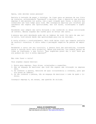Agora, como abordar essas pessoas?

Resista à tentação de pegar o telefone. Se ligar para as pessoas de sua lista
de contatos, provavelmente "queimará" a maioria. Como o executivo que procura
emprego é uma persona non grata, com a qual ninguém quer falar, a maioria dos
conhecidos não terá tempo para você. Não conseguirá explicar por telefone que
realmente não espera uma oportunidade, mas sim dicas, orientações e suges-
tões.

Recomendo usar sempre uma carta dirigida a seu conhecido ou amigo solicitando
um contato. Abaixo algumas das razões para se enviar uma carta.

A pessoa que está abordando pode não se lembrar de você. Por meio de uma car-
ta sutil, você estará dando uma oportunidade para ela se recordar.

A carta elimina o constrangimento. Nela você deixa claro que somente gostaria
de usufruir conselhos. A carta reduz a percepção negativa de pedido de empre-
go.

Recebendo a carta com seu currículo, a pessoa fará uma pré-análise, tornando
assim a reunião muito mais produtiva. Nessa pré-análise, ela poderá pensar em
todas as hipóteses, o que inclui: "Que sugestões posso dar a ele? Será que
ele poderá ser útil à minha empresa?"


Mas como fazer a carta?

Veja algumas regras básicas:

1. Nunca peça emprego. Peça dicas, orientações e sugestões.
2. Não se esqueça de mencionar que você não espera uma colocação na empresa
   dele.
3. Se conhecer a pessoa, mencione em qual circunstância a conheceu, para que
   ela possa se lembrar.
4. Se não conhecer a pessoa, não se esqueça de mencionar o nome de quem o in-
   dicou.

Conseguir emprego é, em resumo, uma questão de atitude.




                                MANUAL DO DESEMPREGADO
                   Elaborado por Luiz Henrique de Castro – Distribuição gratuita
                  Veja mais arquivos como esse em: http://www.luizhenrique.com
 