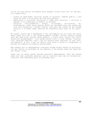 Só vai ter que atentar seriamente para algumas coisas, para não ter uma pos-
tura negativista:

-   cuidar da identidade: continuar focado na carreira, sabendo quem é, o que
    gosta de fazer e os projetos de vida que acalenta;
-   aperfeiçoar o currículo: aproveitar o tempo para atualizar o currículo e
    adequar a sua formatação ao momento do mercado;
-   estreitar   relacionamentos:    amigos,   ex-colegas,  ex-clientes,   ex-
    fornecedores, todas essas pessoas devem ser abordadas para que saibam que
    você está disponível e possam indicar você para uma função de que tenham
    notícia, e ao mesmo tempo servirem de referência para você, se for preci-
    so;

Em resumo, aceite que o desemprego é uma contingência em sua vida, que muita
gente passa por isso e não necessariamente sucumbe. Procure amigos, porque
você não pode ficar sozinho nesse momento, e tente fazer contato com outros
executivos desempregados – eles podem ensinar muito a você. Estude, converse,
leia, pratique esportes, faça o que for preciso para reafirmar os seus valo-
res pessoais. É isto o que vai manter você forte e pronto a reingressar no
mercado de trabalho na primeira oportunidade.

Não esqueça que os empregadores contratam alguém porque querem um profissio-
nal que resolva os problemas da sua empresa, e não porque acham que devem dar
uma chance a eles.

Tenha isto em mente quando abordar possíveis empregadores. Eles não querem
saber dos seus problemas pessoais, mas ao contrário que tipo de solução pro-
fissional você representa para os problemas dele.




                                 MANUAL DO DESEMPREGADO
                    Elaborado por Luiz Henrique de Castro – Distribuição gratuita
                   Veja mais arquivos como esse em: http://www.luizhenrique.com
 
