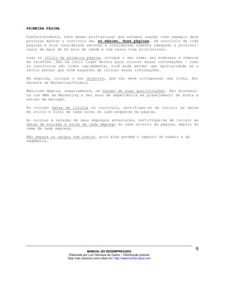 PRIMEIRA PÁGINA

Preferivelmente, este mesmo profissional que estamos usando como exemplo deve
procurar manter o currículo em, no máximo, duas páginas. Um currículo de três
páginas é hoje considerado extenso e considerado somente adequado a profissi-
onais de mais de 40 anos de idade e com vasta vida profissional.

Logo no início da primeira página, coloque o seu nome, seu endereço e números
de telefone. Não há outro lugar melhor para colocar essas informações – como
os currículos são lidos rapidamente, você pode perder uma oportunidade se o
leitor pensar que você esqueceu de colocar essas informações.

Em seguida, coloque o seu objetivo, que não deve ultrapassar uma linha. Ex:
Gerente de Marketing/Produto

Mencione depois, sumariamente, um resumo de suas qualificações. Ex: Economis-
ta com MBA em Marketing e dez anos de experiência em planejamento de mídia e
estudo de mercado.

Ao colocar datas de títulos no currículo, certifique-se de incluir as datas
de início e final de cada curso do lado esquerdo da página.

Ao colocar a relação de seus empregos anteriores, certifique-se de incluir as
datas de entrada e saída de cada emprego do lado direito da página, depois do
nome de cada empresa.

Não separe os cargos com textos, pois eles perdem o impacto do número e da
seqüência.




                                MANUAL DO DESEMPREGADO
                   Elaborado por Luiz Henrique de Castro – Distribuição gratuita
                  Veja mais arquivos como esse em: http://www.luizhenrique.com
 