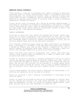 MARKETING PESSOAL ELETRÔNICO

"Posso garantir a você que, nos próximos anos, apenas a seleção de executivos
continuará sendo um serviço especializado, porque o recrutamento será feito
eletronicamente. Com a abertura da Internet, antes só liberada no Brasil para
instituições oficiais e acadêmicas, agora à disposição do livre trânsito ci-
bernético de qualquer pessoa física ou jurídica, mudou a feição do marketing
também para o mercado de trabalho.

É muito difícil falar da Internet sem o perigo de estarmos desatualizados. A
velocidade de crescimento da ocupação do ciberespaço é vertiginosa. A verdade
é que a rede cresce por minuto. Hoje um americano médio já gasta com a Inter-
net tanto tempo quanto gasta usando um videocassete. Estamos em meio a uma
explosão de uso, a uma explosão de demanda.

CORREIO INSTANTÂNEO

Se há mais ou menos seis anos alguém lhe dissesse que em breve poderia des-
frutar de um correio instantâneo, você acreditaria? Ou seja, que no mesmo
instante em que está divulgando seu currículo ou seu perfil profissional, al-
gum interessado poderia contratá-lo também instantaneamente? E mais, que seu
currículo poderia fazer parte de uma biblioteca universal?

Com a Internet, elimina-se aquele espaço de tempo característico do marketing
entre a divulgação e o interesse. O que quer dizer que, daqui para a frente,
o mercado de trabalho será cada vez mais dinâmico e competitivo. Por isso, é
preciso conhecer os mecanismos dessa super rodovia da informação e saber uti-
lizá-la como vantagem competitiva na busca de uma ótima colocação.

Assim, você deve estar aflito se perguntando como, afinal, pode fazer para
usufruir dessa possibilidade de candidatar-se a vagas no mundo todo. Vamos
aos passos que devem ser tomados:

Criação do currículo na Internet: a primeira providência é entrar em contato
com uma das empresas especializadas em divulgar talentos pela rede. Você vai
estar sublocando um espaço na infovia, espaço esse que é alugado por essa em-
presa. Uma vez que você concordou com as condições e os preços poderá enviar
seu currículo pronto através de correio, fax ou e-mail ou poderá preencher na
tela um formulário com os dados para que a empresa elabore o seu minicurrícu-
lo.

A partir desse momento, seu perfil estará à disposição de organizações e con-
sultorias de headhunters que se utilizam da Internet.

Deverá ser fornecido a você o endereço correspondente à localização do seu
currículo (URL);

Preços: os preços de utilização do serviço de intermediação na Internet deve-
rão ser cobrados por currículo, por cada idioma desejado, por tamanho e por
tempo de permanência na rede. Os valores de cobrança também poderão variar
pelos serviços extras tais como digitação e inclusão de foto.



                                MANUAL DO DESEMPREGADO
                   Elaborado por Luiz Henrique de Castro – Distribuição gratuita
                  Veja mais arquivos como esse em: http://www.luizhenrique.com
 