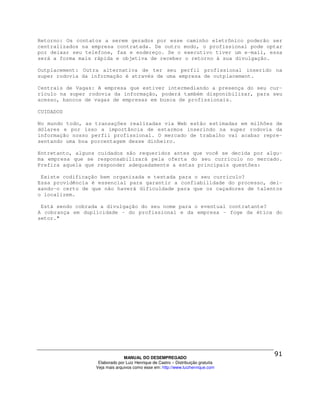 Retorno: Os contatos a serem gerados por esse caminho eletrônico poderão ser
centralizados na empresa contratada. De outro modo, o profissional pode optar
por deixar seu telefone, fax e endereço. Se o executivo tiver um e-mail, essa
será a forma mais rápida e objetiva de receber o retorno à sua divulgação.

Outplacement: Outra alternativa de ter seu perfil profissional inserido na
super rodovia da informação é através de uma empresa de outplacement.

Centrais de Vagas: A empresa que estiver intermediando a presença do seu cur-
rículo na super rodovia da informação, poderá também disponibilizar, para seu
acesso, bancos de vagas de empresas em busca de profissionais.

CUIDADOS

No mundo todo, as transações realizadas via Web estão estimadas em milhões de
dólares e por isso a importância de estarmos inserindo na super rodovia da
informação nosso perfil profissional. O mercado de trabalho vai acabar repre-
sentando uma boa porcentagem desse dinheiro.

Entretanto, alguns cuidados são requeridos antes que você se decida por algu-
ma empresa que se responsabilizará pela oferta do seu currículo no mercado.
Prefira aquela que responder adequadamente a estas principais questões:

 Existe codificação bem organizada e testada para o seu currículo?
Essa providência é essencial para garantir a confiabilidade do processo, dei-
xando-o certo de que não haverá dificuldade para que os caçadores de talentos
o localizem.

 Está sendo cobrada a divulgação do seu nome para o eventual contratante?
A cobrança em duplicidade – do profissional e da empresa – foge da ética do
setor."




                                MANUAL DO DESEMPREGADO
                   Elaborado por Luiz Henrique de Castro – Distribuição gratuita
                  Veja mais arquivos como esse em: http://www.luizhenrique.com
 