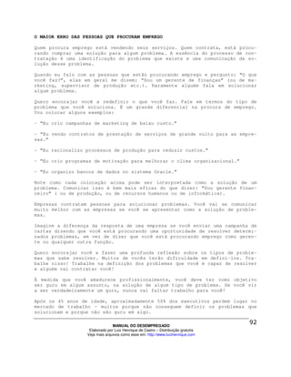 O MAIOR ERRO DAS PESSOAS QUE PROCURAM EMPREGO

Quem procura emprego está vendendo seus serviços. Quem contrata, está procu-
rando comprar uma solução para algum problema. A essência do processo de con-
tratação é uma identificação do problema que existe e uma comunicação da so-
lução desse problema.

Quando eu falo com as pessoas que estão procurando emprego e pergunto: “O que
você faz?”, elas em geral me dizem: “Sou um gerente de finanças” (ou de ma-
rketing, supervisor de produção etc.). Raramente alguém fala em solucionar
algum problema.

Quero encorajar você a redefinir o que você faz. Fale em termos do tipo de
problema que você soluciona. É um grande diferencial na procura de emprego.
Vou colocar alguns exemplos:

- “Eu crio campanhas de marketing de baixo custo.”

- “Eu vendo contratos de prestação de serviços de grande vulto para as empre-
sas.”

- “Eu racionalizo processos de produção para reduzir custos.”

- “Eu crio programas de motivação para melhorar o clima organizacional.”

- “Eu organizo bancos de dados no sistema Oracle.”

Note como cada colocação acima pode ser interpretada como a solução de um
problema. Comunicar isso é bem mais eficaz do que dizer: “Sou gerente finan-
ceiro” ( ou de produção, ou de recursos humanos ou de informática).

Empresas contratam pessoas para solucionar problemas. Você vai se comunicar
muito melhor com as empresas se você se apresentar como a solução de proble-
mas.

Imagine a diferença da resposta de uma empresa se você enviar uma campanha de
cartas dizendo que você está procurando uma oportunidade de resolver determi-
nados problemas, em vez de dizer que você está procurando emprego como geren-
te ou qualquer outra função.

Quero encorajar você a fazer uma profunda reflexão sobre os tipos de proble-
mas que sabe resolver. Muitos de vocês terão dificuldade em defini-los. Tra-
balhe nisso! Trabalhe na definição dos problemas que você é capaz de resolver
e alguém vai contratar você!

À medida que você amadurece profissionalmente, você deve ter como objetivo
ser guru em algum assunto, na solução de algum tipo de problema. Se você vir
a ser verdadeiramente um guru, nunca vai faltar trabalho para você!

Após os 45 anos de idade, aproximadamente 50% dos executivos perdem lugar no
mercado de trabalho - muitos porque não conseguem definir os problemas que
solucionam e porque não são guru em algo.

                                MANUAL DO DESEMPREGADO
                   Elaborado por Luiz Henrique de Castro – Distribuição gratuita
                  Veja mais arquivos como esse em: http://www.luizhenrique.com
 
