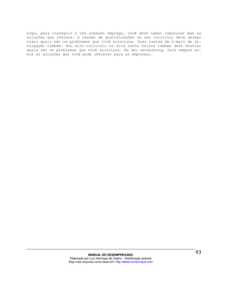 Logo, para conseguir o tão sonhado emprego, você deve saber comunicar bem as
soluções que oferece. O resumo de qualificações do seu currículo deve deixar
claro quais são os problemas que você soluciona. Suas cartas de e-mail de di-
vulgação também. Seu mini-currículo no site Catho Online também deve mostrar
quais são os problemas que você soluciona. Em seu networking, fale sempre so-
bre as soluções que você pode oferecer para as empresas.




                                MANUAL DO DESEMPREGADO
                   Elaborado por Luiz Henrique de Castro – Distribuição gratuita
                  Veja mais arquivos como esse em: http://www.luizhenrique.com
 