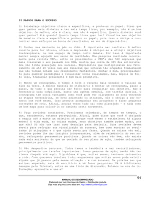 12 PASSOS PARA O SUCESSO

1) Estabeleça objetivos claros e específicos, e ponha-os no papel. Dizer que
quer ganhar mais dinheiro e ter mais tempo livre, por exemplo, não é um bom
objetivo. Ou melhor, ele é claro, mas não é específico. Quanto dinheiro você
quer ganhar? Até quando? Quanto tempo livre quer ter? Visualize seu objetivo
de maneira clara e específica e ponha-o no papel, pois isso o obriga a con-
centrar seus esforços em busca de resultados, em vez de dispersá-los.

2) Sonhe, mas mantenha os pés no chão. É importante ser realista. A melhor
receita para ter úlcera, stress e depressão é obrigar-se a atingir objetivos
inalcançáveis, ou num espaço de tempo curto demais. Por isso é importante
manter sempre aguçado seu senso de realidade. Uma pesquisa realizada recente-
mente pela revista INC., entre os presidentes e CEO’s das 500 empresas que
mais cresceram o ano passado nos EUA, mostra que cerca de 40% dos entrevista-
dos não tinha planejado seu sucesso. Empresários que multiplicaram seu fatu-
ramento em até 20 vezes num ano disseram que estavam tão ocupados trabalhando
que não tinham notado seu crescimento fantástico. Sonhar é bom, principalmen-
te para quebrar paradigmas e visualizar novas realidades, mas, depois de fei-
to isso, trabalhar geralmente é bem mais produtivo.

3) Monte um cronograma. O tempo é hoje o recurso mais escasso e valioso da
face da Terra. A melhor maneira de otimizá-lo é montar um cronograma, passo a
passo, de tudo o que precisa ser feito para conquistar seu objetivo. Não é
necessário nada complicado, basta uma agenda semanal, com tarefas diárias. O
cronograma tem outra vantagem: como você pode ver claramente se está vencendo
as etapas necessárias, se está adiantado ou atrasado, ele o obriga a ser ho-
nesto com você mesmo. Isso permite acompanhar seu progresso e fazer pequenas
correções de rota. Afinal, poucas vezes tudo sai como planejado - e nada como
um bom mapa para colocá-lo no caminho certo novamente.

4) Faça revisões constantes. Precisamos relembrar, de tempos em tempos, o
que, exatamente, estamos perseguindo. Afinal, quem disse que você é obrigado
a seguir até a morte um objetivo só porque você mesmo o estabeleceu há alguns
meses? A vida muda, as coisas mudam, seus objetivos também podem mudar, por
que não? Só não use isso como desculpa para desistir. Suas revisões devem
servir para reforçar sua visualização do sucesso, bem como mostrar os resul-
tados já atingidos e o que ainda resta por fazer. Quando as coisas vão mal,
revisões podem lhe dar insights interessantes, além de relembrá-lo do seu so-
nho, reforçando pensamentos positivos. Quando as coisas vão bem, não existe
nada mais motivador do que um revisão do seu plano de ação, também reforçando
pensamentos positivos.

5) Não desperdice recursos. Todos temos a tendência a ser centralizadores,
principalmente com tarefas importantes. Somos pessoas de ação, senão não te-
ríamos chegado até aqui. O problema é que, muitas vezes, tentamos reinventar
a roda. Como queremos resolver tudo, esquecemos que muitas vezes pode existir
alguém que já passou pela mesma situação - e com sucesso. Da próxima vez que
estiver empacado, saia do escritório e vá fazer perguntas. Vá à biblioteca,
navegue pela Internet, entre em uma lista de discussão. Estamos na era da in-
formação, aproveite e use-a!



                                MANUAL DO DESEMPREGADO
                   Elaborado por Luiz Henrique de Castro – Distribuição gratuita
                  Veja mais arquivos como esse em: http://www.luizhenrique.com
 