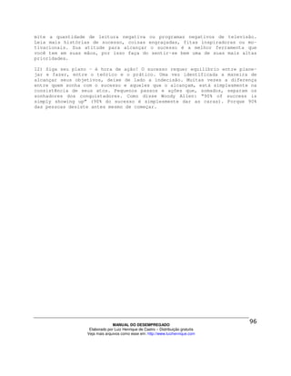 mite a quantidade de leitura negativa ou programas negativos de televisão.
Leia mais histórias de sucesso, coisas engraçadas, fitas inspiradoras ou mo-
tivacionais. Sua atitude para alcançar o sucesso é a melhor ferramenta que
você tem em suas mãos, por isso faça do sentir-se bem uma de suas mais altas
prioridades.

12) Siga seu plano - é hora de ação! O sucesso requer equilíbrio entre plane-
jar e fazer, entre o teórico e o prático. Uma vez identificada a maneira de
alcançar seus objetivos, deixe de lado a indecisão. Muitas vezes a diferença
entre quem sonha com o sucesso e aqueles que o alcançam, está simplesmente na
consistência de seus atos. Pequenos passos e ações que, somados, separam os
sonhadores dos conquistadores. Como disse Woody Allen: “90% of success is
simply showing up” (90% do sucesso é simplesmente dar as caras). Porque 90%
das pessoas desiste antes mesmo de começar.




                                MANUAL DO DESEMPREGADO
                   Elaborado por Luiz Henrique de Castro – Distribuição gratuita
                  Veja mais arquivos como esse em: http://www.luizhenrique.com
 