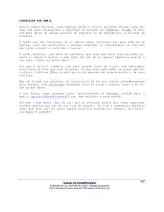 CURRICULUM POR EMAIL

Nestes tempos bicudos, onde emprego falta e sujeira política abunda; nada me-
lhor que algo relacionado a reposição no mercado de trabalho. Recebi um mail
com boas dicas de caixas postais de empresas ou de repositores no mercado de
trabalho.

É óbvio que não verifiquei se os emails estão corretos, mas quem sabe em um
destes, você não encontrará o emprego almejado ou simplesmente um cantinho
que ajude a pagar o leite das crianças.

E você, amigo(a), com mais de quarenta, que acha que está tudo perdido; le-
vante a cabeça e mostre a que veio. Em vez de só apenas lamentar, mostre a
sua cara!, diga: eu estou aqui!

Sei que é difícil competir com esta moçada cheia de vigor, com mestrados,
doutorados na área que você trabalha. Só que você sabe bater um prego sem en-
tortá-lo. Valha-se disso e verá que muita empresa não pode prescindir de seus
serviços.

Não se iludam com empresas de consultoria de RH que cobram antecipadamente
pelo serviço. Com raríssimas exceções, elas só visam o próprio lucro e só fa-
zem cruzar dados.

E por favor, quem conhecer novas oportunidades de emprego, enviem para o
email: oportunidade@starwebmail.com que adiciono à este manual.

Ah! Use o bom senso. Não vá sair por aí enviando emails pra todas empresas;
escolha aquelas que são da sua área de atuação. Se você é engenheiro mecânico
onde você acha que vai parar aquele curriculo enviado por exemplo, pro Hospi-
tal Sírio e Libanês?




                                MANUAL DO DESEMPREGADO
                   Elaborado por Luiz Henrique de Castro – Distribuição gratuita
                  Veja mais arquivos como esse em: http://www.luizhenrique.com
 
