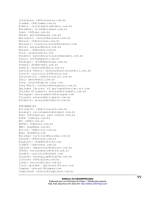 Intelbras: rh@intelbras.com.br
Itambé: rh@itambe.com.br
Klabin: recrutamento@klabin.com.br
Kolumbus: rh-kb@kolumbus.com.br
Lupo: rh@lupo.com.br
Manah: mercado@manah.com.br
Marcopolo: inovarh@inovarh.com.br
Mococa: rh@mococasa.com.br
Monsanto: talentos.novos@monsanto.com
Moore: selecao@moore.com.br
Mosane: rh@mosane.com.br
Otis: selecao@otis.com
Panamco: bancodecurriculos@panamco.com.br
Panco: selfab@panco.com.br
Perdigão: rhvda@perdigao.com.br
Probel: drh@probel.com.br
Sabóia: selecao@saboia.com.br
Santista Têxtil: selecao@santistatextil.com.br
Scania: curriculo.br@scania.com
Schincariol: rh@schincariol.com.br
Skol: gente@skol.com.br
Sony: sonyrh@ssp.br.sony.com
Sony Music: talentos@sonymusic.com.br
Springer Carrier: rh.springer@carrier.utc.com
Tecidos Elizabeth: selecao@elizabeth.com.br
Tetrapak: recrutamento@tetrapak.com
Vicunha: selecao@elizabeth.com.br
Wickbold: selecao@wickbold.com.br

INFORMÁTICA
Activetch: rh@activetech.com.br
Alcabyt: recrutamento@alcabyt.com.br
Asmi Informática: asmi-rh@uol.com.br
ATPS: rh@atps.com.br
BF: rh@bf.com.br
BHTEC: rh@bhtec.com.br
BMS: rhsp@bms.com.br
Britos: rh@britos.com.br
BRQ: rhsp@brq.com
Buildup: curriculo@buildup.com.br
Choose: rh@choose.com.br
Blakinfo: rhsp@blakinfo.com
CCSNET: rh@ccsnet.com.br
Cebinet: depselecao@cebinet.com.br
CETDR: recrutamento@cetrd.com.br
Chadel: curriculo@chadel.com
Chiptek: selecao_sp@chiptek.com.br
Cidicom: rh@cidicom.com.br
Ciser: recruta@ciser.com.br
Cisco Systems: job-brasil@cisco.com
Compaq: cvbrasil@compaq.com
Compuland: rhsalut@compuland.com.br

                                MANUAL DO DESEMPREGADO
                   Elaborado por Luiz Henrique de Castro – Distribuição gratuita
                  Veja mais arquivos como esse em: http://www.luizhenrique.com
 