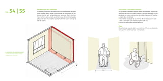 Flexibilização dos ambientes
Os sistemas construtivos das edificações e o caminhamento das insta-
lações prediais devem prever a possibilidade de remodelação de am-
bientes internos, sem comprometimento estrutural. Assim, dormitó-
rios e banheiro, por exemplo, poderão ter suas dimensões ampliadas,
adequando-se às necessidades que eventualmente surjam ao longo da
vida do usuário.
Circulações e passagens internas
As circulações e passagens internas devem ter dimensões, forma e ma-
teriais que permitam ao usuário realizar o percurso adequado livre de
obstáculos em todos os ambientes da unidade habitacional. Para isso,
o projeto deve contemplar:
z 	Faixa livre de circulação de, no mínimo, 90 cm de largura em corre-	
	 dores e passagens com extensão superior a 40 cm;
z 	Portas com largura livre mínima de 80 cm.
Pisos
De preferência, os pisos devem ser contínuos e livres de obstáculos,
com superfície antiderrapante e antitrepidante.
PÁG. 54 | 55
As dimensões dos ambientes podem
ser alteradas com o deslocamento
de paredes ou divisórias.
0.80
A
B
0.90
 