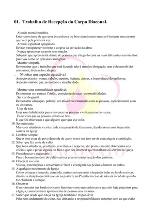 01. Trabalho de Recepção do Corpo Diaconal.
Atitude mental positiva.
Estar consciente de que uma boa palavra ou bom atendimento marcará bastante uma pessoa
que vem pela primeira vez.
Atitude espiritual apropriada.
Deixar transparecer no rosto a alegria da salvação da alma.
Nunca apresentar na porta sem oração.
Sabendo que apresentará diante de pessoas que chegarão com os mais diferentes sentimentos:
passivos como de opressões malignas.
Mostrar simpatia.
Demonstrar que o trabalho que está fazendo não é simples obrigação, mas é desenvolvido
com amor, dedicação e alegria.
. Mostrar um aspecto agradável
Aspecto exterior: roupa, cabelo, sapatos, higiene, dentes, a importância do uniforme.
Aspecto interior: paz, serenidade e simplicidade.
Mostrar uma personalidade agradável.
Demonstrar um caráter Cristão, consciente de suas responsabilidades.
Ser cortês-gentil.
Demonstrar educação, polidez, ser afável no tratamento com as pessoas, especialmente com
os visitantes.
Usar de tato.
Usar suas habilidades para convencer as pessoas a voltarem outras vezes.
Fazer com que as pessoas sintam-se bem.
E que foi observada e que alguém quer que ela volte.
10. Ser insistente.
Mas com sabedoria e evitar toda a impressão de fanatismo, dando assim uma impressão
correta da Igreja.
11. Lembrar sempre.
Que o bem estar do povo depende de quem serve por isso servir com alegria e satisfação.
12. Saber que faz parte do culto.
Que toda sabedoria, prudência, reverência e respeito, são primeiramente observados nos
oficiais, que o povo seguirá ou fará o que nos observar que trabalham ou servem na Igreja.
13. Providenciar o necessário
Para o bomandamento do culto sem ser preciso a intervenção dos pastores.
14. Observar as curas
Visitas, testemunhos e conversões e fazer a contagem das pessoas durante os cultos.
15. A qualquer movimento da Igreja
Como crianças chorando, correndo, assim como pessoas chupando balas ou lendo revistas,
chamar a atenção ou então avisar os pastores no Púlpito no caso de não ser atendido quando
for chamada a atenção.
16. Observar
O movimento aos banheiros tanto feminino como masculino para que não haja prejuízos para
a Igreja, como também ajuntamento de pessoas nos mesmos.
17. Saber que desde que esteja na Igreja também é responsável
Pelo bom andamento do culto, não deixando a responsabilidades somente com os que estão
 